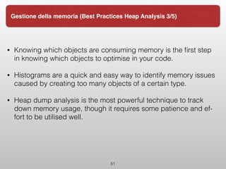 • Knowing which objects are consuming memory is the ﬁrst step
in knowing which objects to optimise in your code.  
• Histograms are a quick and easy way to identify memory issues
caused by creating too many objects of a certain type.  
• Heap dump analysis is the most powerful technique to track
down memory usage, though it requires some patience and ef‐
fort to be utilised well.  
51
Gestione della memoria (Best Practices Heap Analysis 3/5)
 