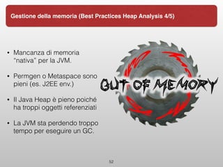 • Mancanza di memoria
“nativa” per la JVM.
• Permgen o Metaspace sono
pieni (es. J2EE env.)
• Il Java Heap è pieno poiché
ha troppi oggetti referenziati
• La JVM sta perdendo troppo
tempo per eseguire un GC. 
52
Gestione della memoria (Best Practices Heap Analysis 4/5)
 