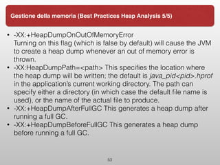 • -XX:+HeapDumpOnOutOfMemoryError 
Turning on this ﬂag (which is false by default) will cause the JVM
to create a heap dump whenever an out of memory error is
thrown.
• -XX:HeapDumpPath=<path> This speciﬁes the location where
the heap dump will be written; the default is java_pid<pid>.hprof
in the application’s current working directory. The path can
specify either a directory (in which case the default ﬁle name is
used), or the name of the actual ﬁle to produce.
• -XX:+HeapDumpAfterFullGC This generates a heap dump after
running a full GC.
• -XX:+HeapDumpBeforeFullGC This generates a heap dump
before running a full GC.
53
Gestione della memoria (Best Practices Heap Analysis 5/5)
 