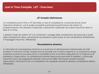 JIT Compiler (Deﬁnizione)
Un compilatore just-in-time o JIT permette un tipo di compilazione, conosciuta anche come
traduzione dinamica, con la quale è possibile aumentare le performance dei sistemi di
programmazione che utilizzano il bytecode, traducendo il bytecode nel codice macchina nativo in
fase di run-time.
L'obiettivo ﬁnale dei sistemi JIT è di combinare i vantaggi della compilazione del bytecode a quelli
della compilazione nativa, aumentando le prestazioni quasi al pari di una compilazione direttamente
in linguaggio macchina. (Wikipedia)
Ricompilazione dinamica
In informatica la ricompilazione dinamica è una tecnica di ottimizzazione implementata da molti
emulatori e macchine virtuali. Questa tecnica prevede che il codice sorgente di un programma venga
analizzato durante la sua esecuzione e ricompilato al ﬁne di renderlo eseguibile e/o di migliorarne le
prestazioni d'esecuzione. La compilazione durante l'esecuzione permette di adattare il codice alla
macchina che lo sta eseguendo tenendo conto anche delle informazioni presenti durante
l'esecuzione, informazioni che un compilatore non possiede durante la classica compilazione statica.
(Wikipedia)
55
Just in Time Compiler (JIT - Overview)
 