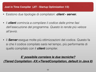 • Esistono due tipologie di compilatori: client - server.
• il client comincia a compilare il codice dalle prime fasi
dell’esecuzione del programma. Questo lo rende più veloce
all’avvio.
• il Server esegue molte più ottimizzazioni del codice. Questo fa
si che il codice compilato sarà nel tempo, più performante di
quello compilato con il client compiler.
E’ possibile correlare le due tecniche?
(Tiered Compilation -XX:+TieredCompilation, default in Java 8)
56
Just in Time Compiler (JIT - Startup Optimization 1/2)
 