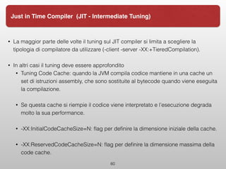 60
Just in Time Compiler (JIT - Intermediate Tuning)
• La maggior parte delle volte il tuning sul JIT compiler si limita a scegliere la
tipologia di compilatore da utilizzare (-client -server -XX:+TieredCompilation).
• In altri casi il tuning deve essere approfondito
• Tuning Code Cache: quando la JVM compila codice mantiene in una cache un
set di istruzioni assembly, che sono sostituite al bytecode quando viene eseguita
la compilazione.
• Se questa cache si riempie il codice viene interpretato e l’esecuzione degrada
molto la sua performance.
• -XX:InitialCodeCacheSize=N: ﬂag per deﬁnire la dimensione iniziale della cache.
• -XX:ReservedCodeCacheSize=N: ﬂag per deﬁnire la dimensione massima della
code cache.
 