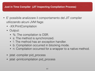 61
Just in Time Compiler (JIT Inspecting Compilation Process)
• E’ possibile analizzare il comportamento del JIT compiler
utilizzando alcuni JVM ﬂags:
• -XX:PrintCompilation
• Output:
• %: The compilation is OSR.
• s: The method is synchronized.
• !: The method has an exception handler.
• b: Compilation occurred in blocking mode.
• n: Compilation occurred for a wrapper to a native method.
• jstat -compiler pid_process
• jstat -printcompilation pid_process
 