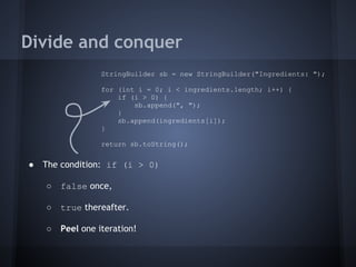 Divide and conquer
● The condition: if (i > 0)
○ false once,
○ true thereafter.
○ Peel one iteration!
StringBuilder sb = new StringBuilder("Ingredients: ");
for (int i = 0; i < ingredients.length; i++) {
if (i > 0) {
sb.append(", ");
}
sb.append(ingredients[i]);
}
return sb.toString();
 