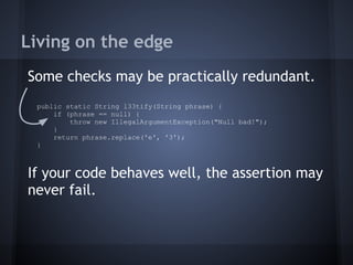 Living on the edge
Some checks may be practically redundant.
If your code behaves well, the assertion may
never fail.
public static String l33tify(String phrase) {
if (phrase == null) {
throw new IllegalArgumentException("Null bad!");
}
return phrase.replace('e', '3');
}
 