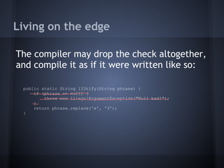 Living on the edge
The compiler may drop the check altogether,
and compile it as if it were written like so:
public static String l33tify(String phrase) {
if (phrase == null) {
throw new IllegalArgumentException("Null bad!");
}
return phrase.replace('e', '3');
}
 