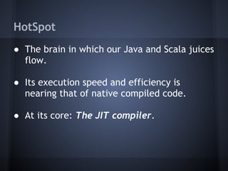 HotSpot
● The brain in which our Java and Scala juices
flow.
● Its execution speed and efficiency is
nearing that of native compiled code.
● At its core: The JIT compiler.
 