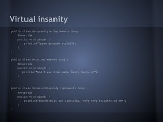Virtual insanity
public class GangnamStyle implements Song {
@Override
public void sing() {
println("Oppan gangnam style!");
}
}
public class Baby implements Song {
@Override
public void sing() {
println("And I was like baby, baby, baby, oh");
}
}
public class BohemianRhapsody implements Song {
@Override
public void sing() {
println("Thunderbolt and lightning, very very frightening me");
}
}
 
