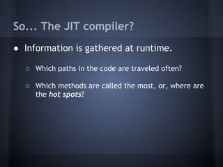 So... The JIT compiler?
● Information is gathered at runtime.
○ Which paths in the code are traveled often?
○ Which methods are called the most, or, where are
the hot spots?
 