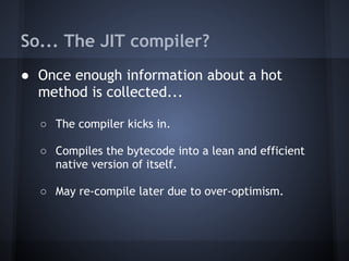 So... The JIT compiler?
● Once enough information about a hot
method is collected...
○ The compiler kicks in.
○ Compiles the bytecode into a lean and efficient
native version of itself.
○ May re-compile later due to over-optimism.
 