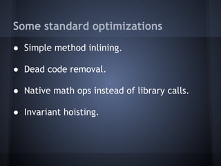 Some standard optimizations
● Simple method inlining.
● Dead code removal.
● Native math ops instead of library calls.
● Invariant hoisting.
 