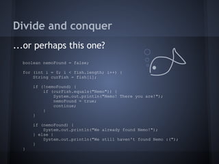 Divide and conquer
...or perhaps this one?
boolean nemoFound = false;
for (int i = 0; i < fish.length; i++) {
String curFish = fish[i];
if (!nemoFound) {
if (curFish.equals("Nemo")) {
System.out.println("Nemo! There you are!");
nemoFound = true;
continue;
}
}
if (nemoFound) {
System.out.println("We already found Nemo!");
} else {
System.out.println("We still haven't found Nemo :(");
}
}
 