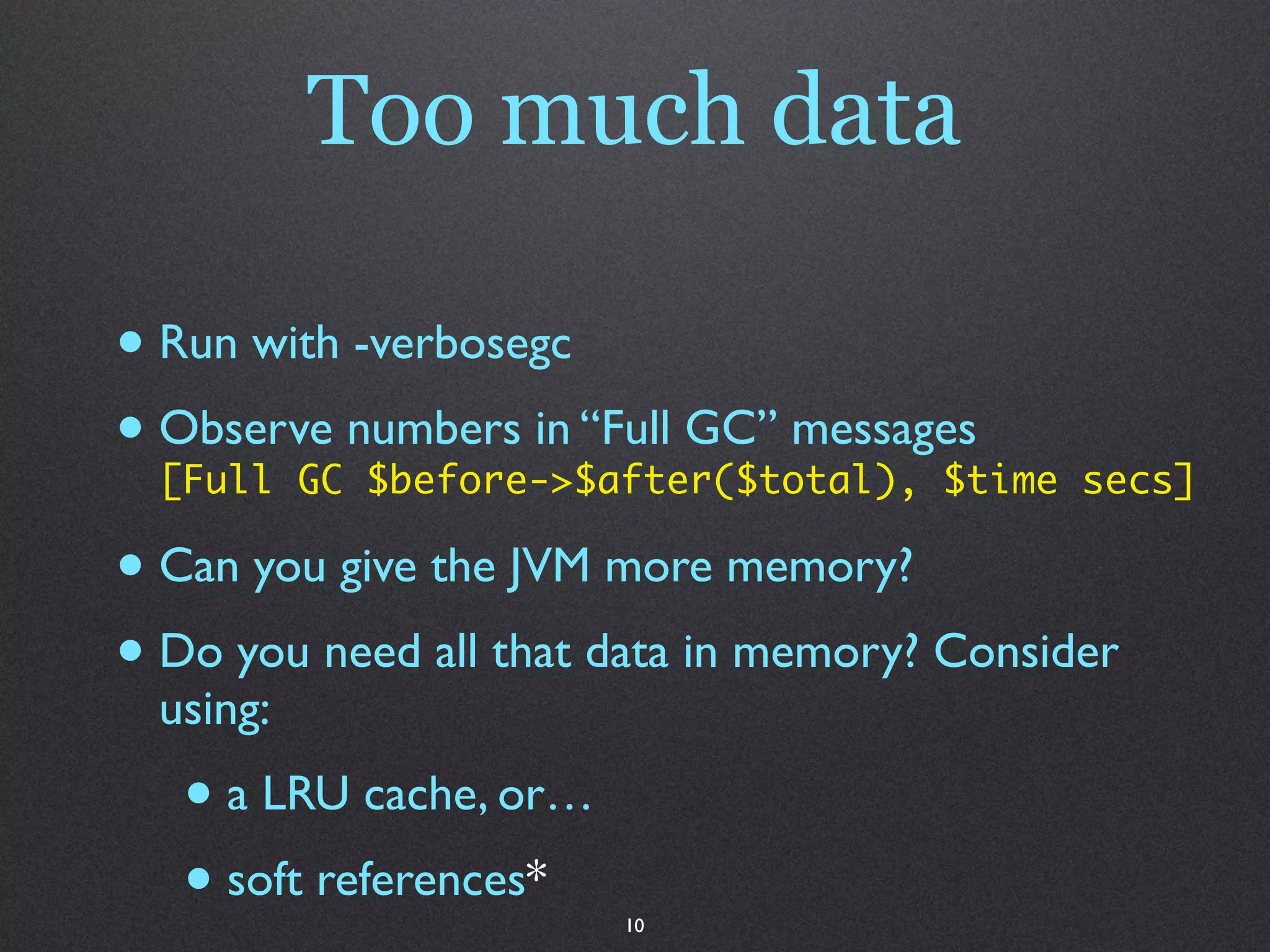 Too much data

• Run with -verbosegc
• Observe numbers in “Full GC” messages secs]
  [Full GC $before->$after($total), $time

• Can you give the JVM more memory?
• Do you need all that data in memory? Consider
  using:
   • a LRU cache, or…
   • soft references*   10
 