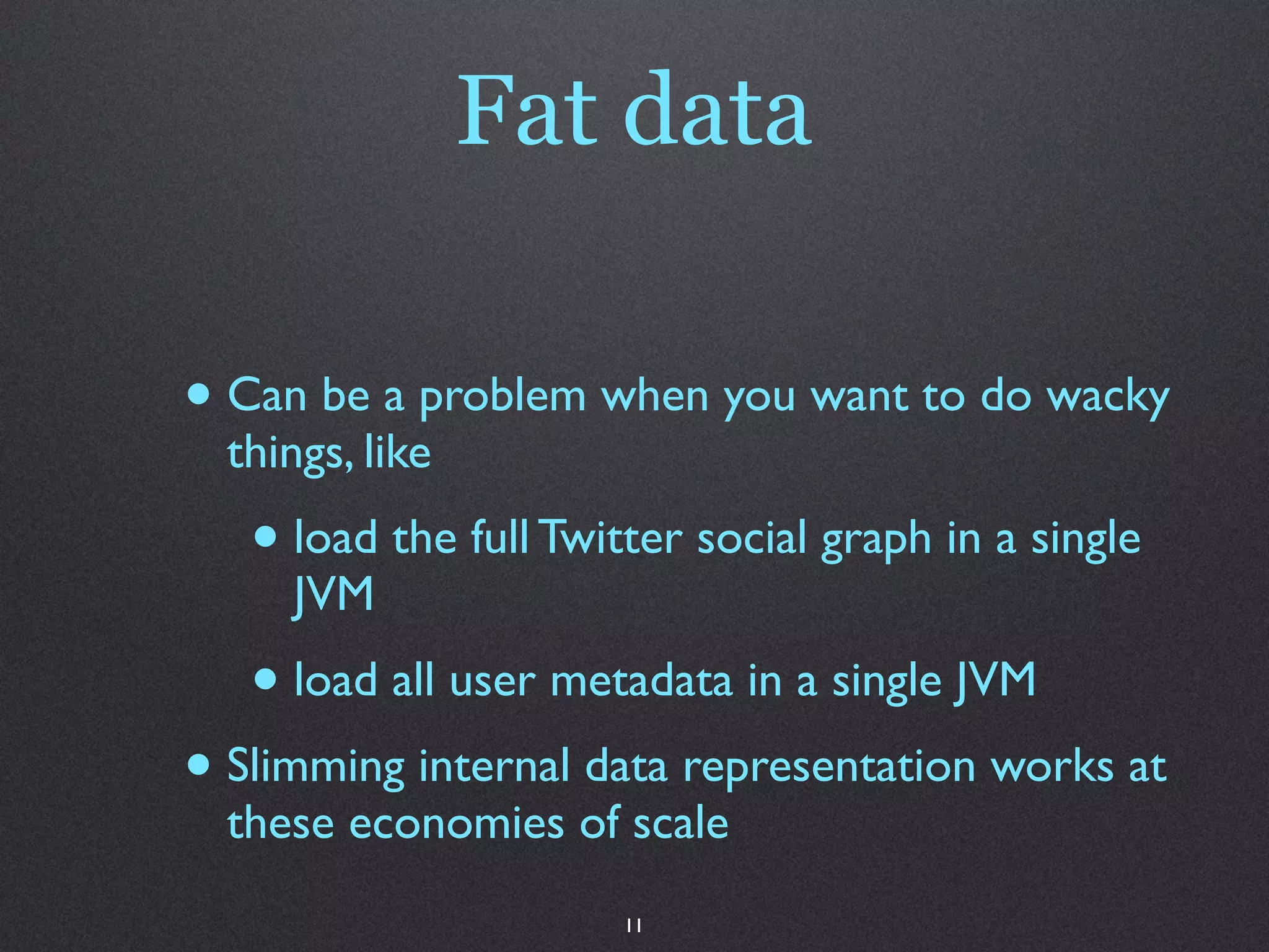 Fat data

• Can be a problem when you want to do wacky
  things, like
   • load the full Twitter social graph in a single
     JVM
   • load all user metadata in a single JVM
• Slimming internal data representation works at
  these economies of scale
                       11
 