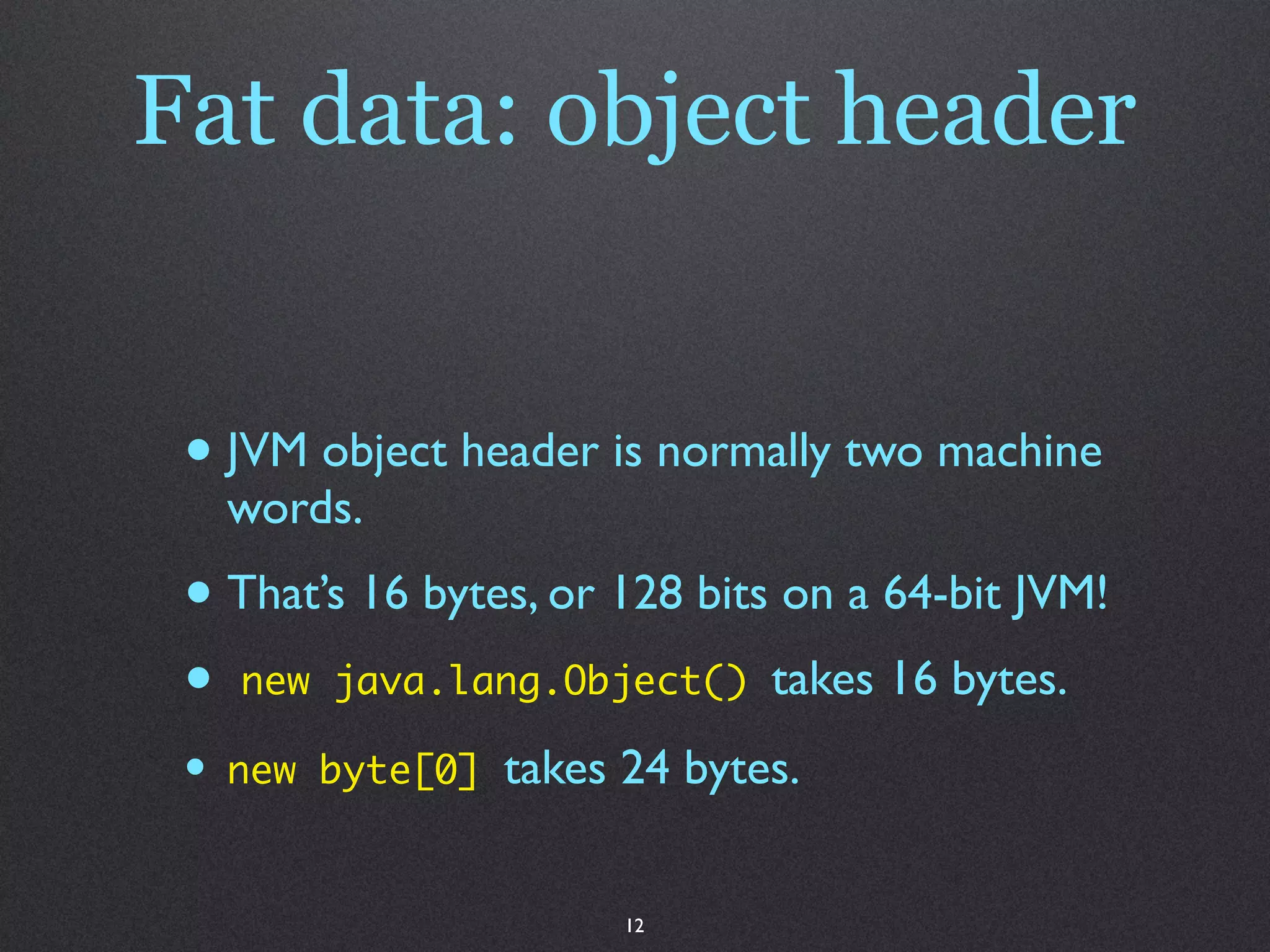 Fat data: object header


 • JVM object header is normally two machine
     words.
 • That’s 16 bytes, or 128 bits on a 64-bit JVM!
 • new java.lang.Object() takes 16 bytes.
 •   new byte[0]   takes 24 bytes.


                         12
 