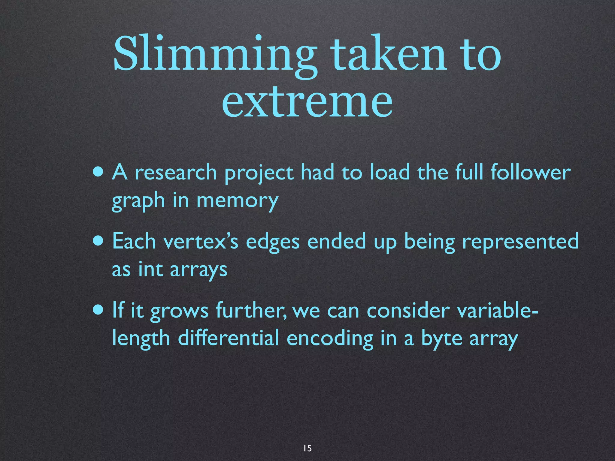 Slimming taken to
      extreme
• A research project had to load the full follower
  graph in memory
• Each vertex’s edges ended up being represented
  as int arrays
• If it grows further, we can consider variable-
  length differential encoding in a byte array



                      15
 