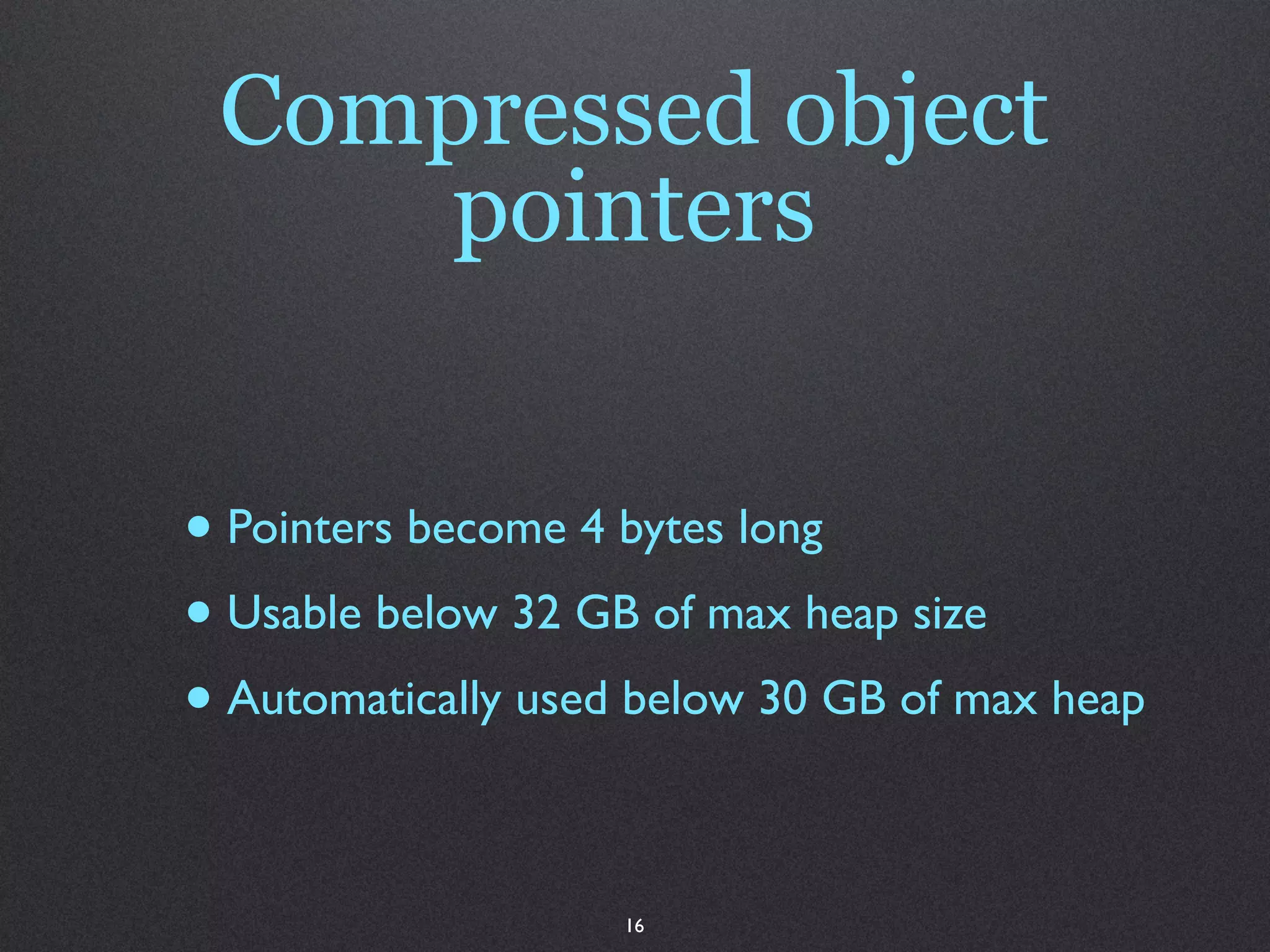 Compressed object
     pointers


• Pointers become 4 bytes long
• Usable below 32 GB of max heap size
• Automatically used below 30 GB of max heap

                    16
 