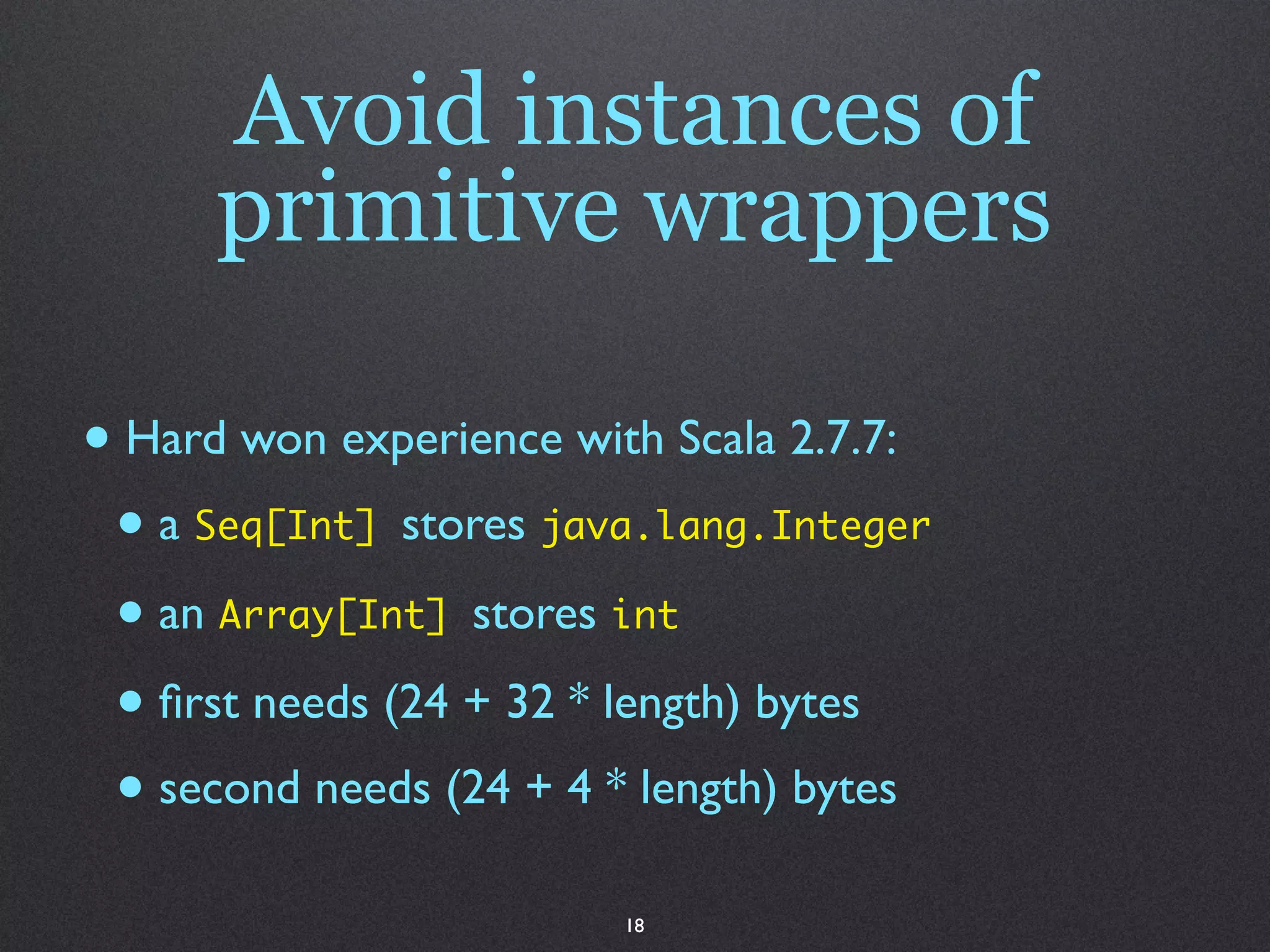 Avoid instances of
      primitive wrappers

• Hard won experience with Scala 2.7.7:
 • a Seq[Int] stores java.lang.Integer
 • an Array[Int] stores int
 • ﬁrst needs (24 + 32 * length) bytes
 • second needs (24 + 4 * length) bytes
                        18
 