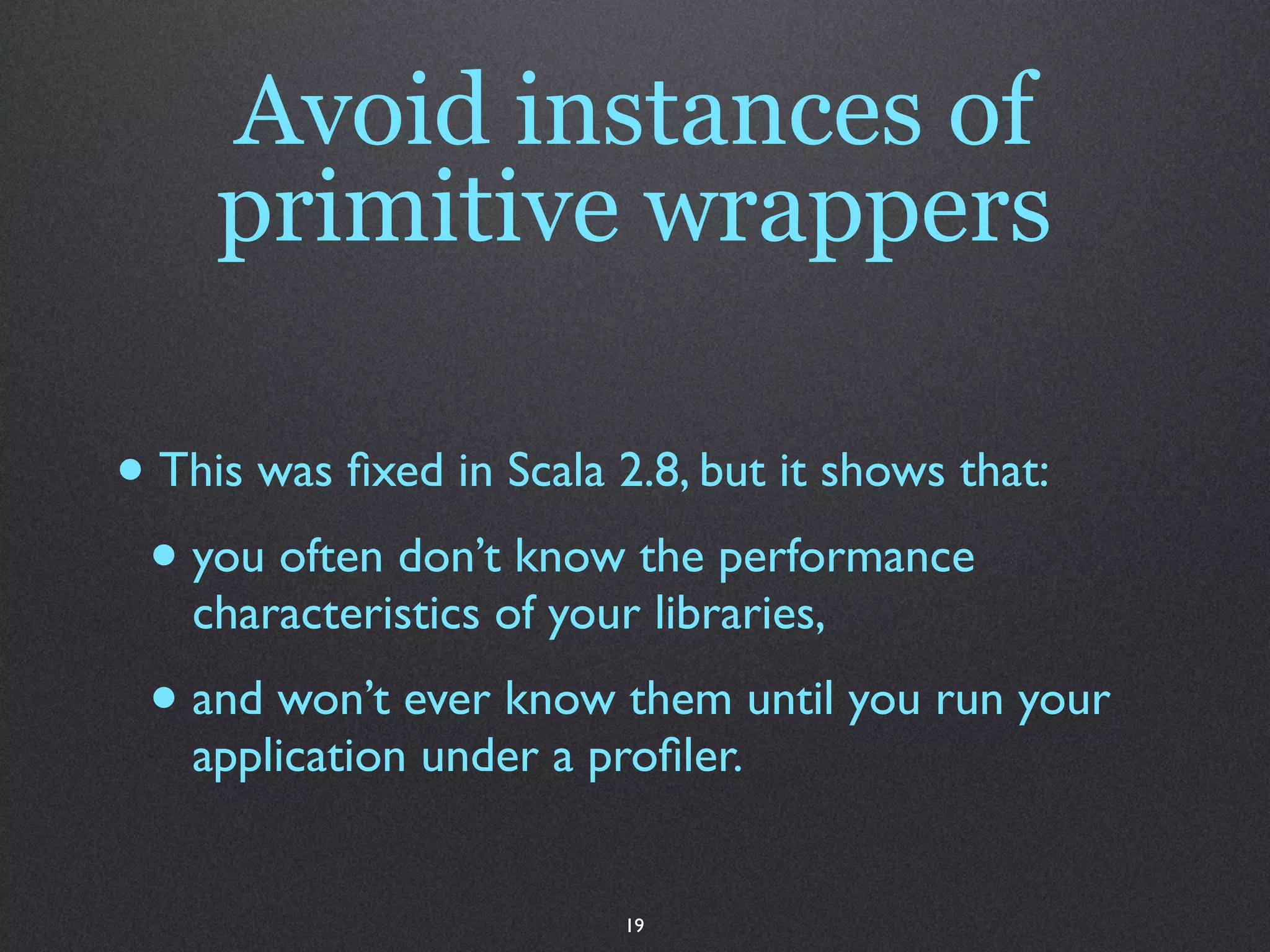 Avoid instances of
     primitive wrappers

• This was ﬁxed in Scala 2.8, but it shows that:
 • you often don’t know the performance
   characteristics of your libraries,
 • and won’t ever know them until you run your
   application under a proﬁler.


                          19
 