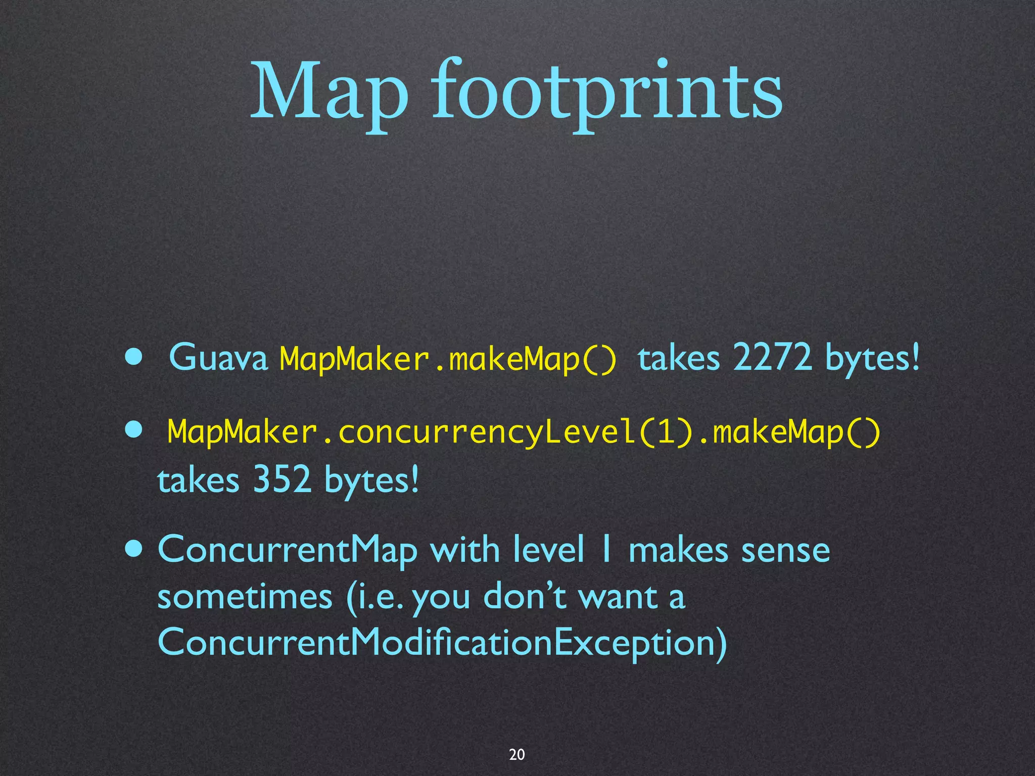 Map footprints


•   Guava MapMaker.makeMap() takes 2272 bytes!

•   MapMaker.concurrencyLevel(1).makeMap()
    takes 352 bytes!
• ConcurrentMap with level 1 makes sense
    sometimes (i.e. you don’t want a
    ConcurrentModiﬁcationException)

                       20
 