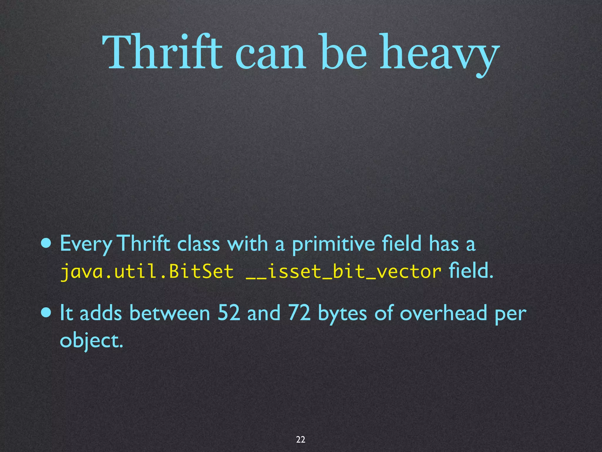 Thrift can be heavy


• Every Thrift class with a primitive ﬁeld has a
  java.util.BitSet __isset_bit_vector       ﬁeld.

• It adds between 52 and 72 bytes of overhead per
  object.



                            22
 