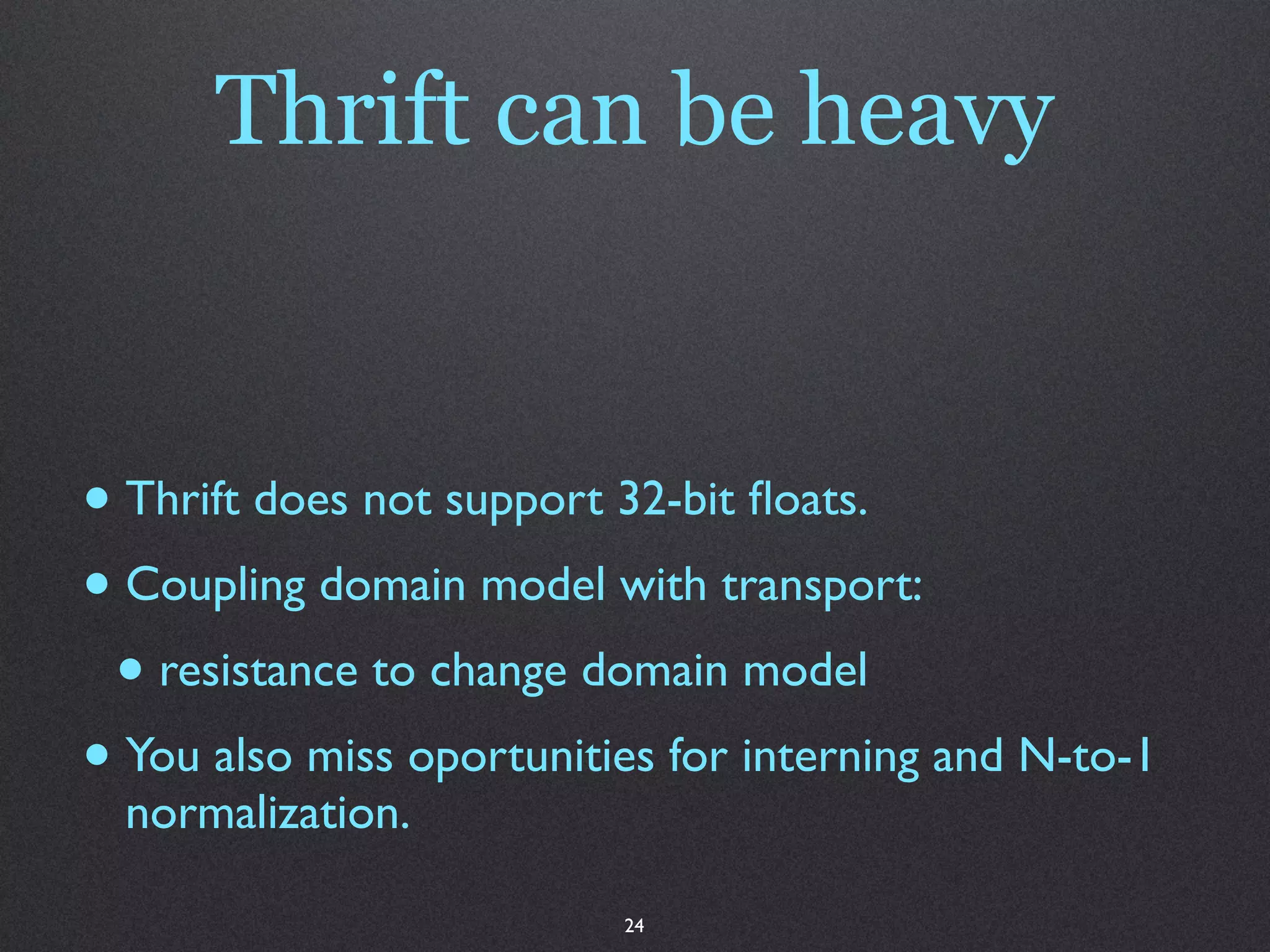 Thrift can be heavy


• Thrift does not support 32-bit ﬂoats.
• Coupling domain model with transport:
 • resistance to change domain model
• You also miss oportunities for interning and N-to-1
  normalization.

                          24
 