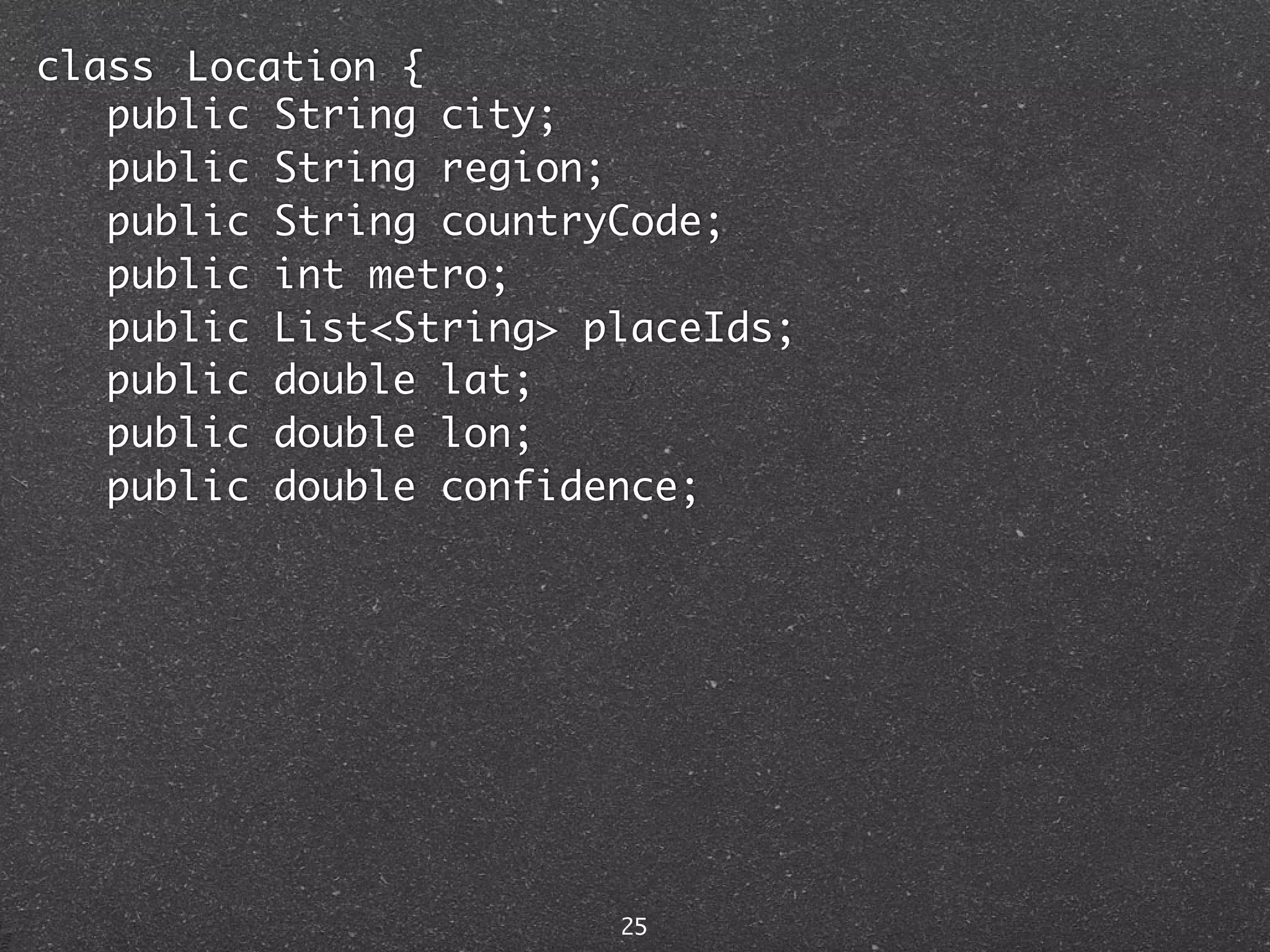 class Location {
   public String city;
   public String region;
   public String countryCode;
   public int metro;
   public List<String> placeIds;
   public double lat;
   public double lon;
   public double confidence;




                        25
 