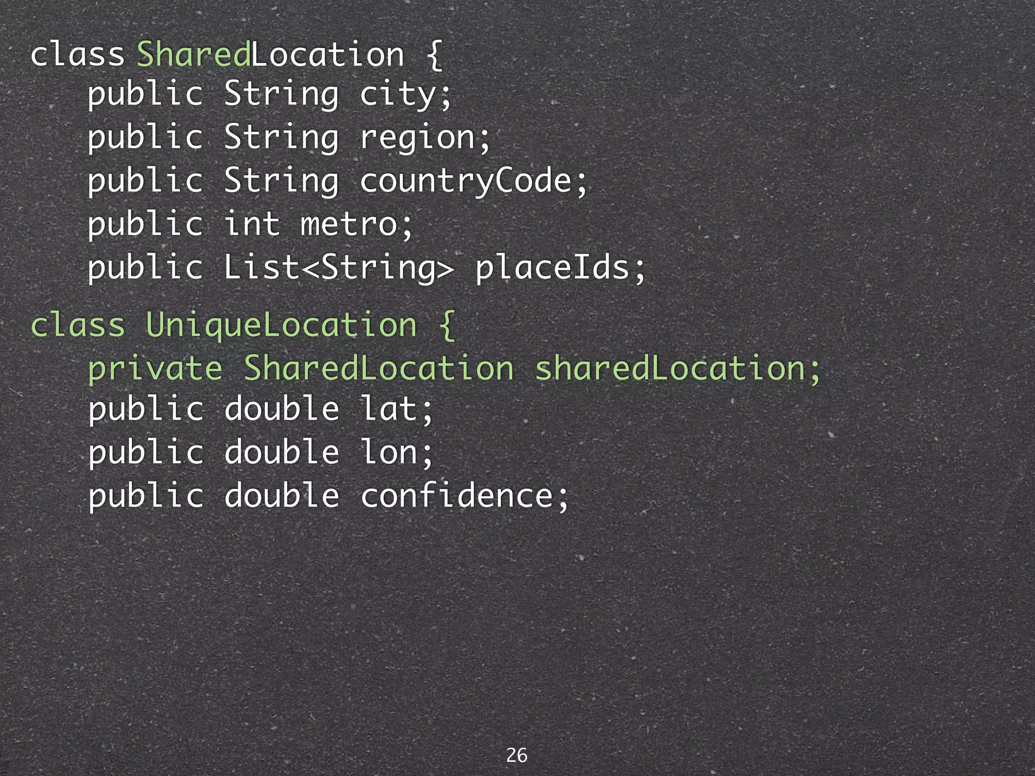 class SharedLocation {
   public String city;
   public String region;
   public String countryCode;
   public int metro;
   public List<String> placeIds;
class UniqueLocation {
   private SharedLocation sharedLocation;
   public double lat;
   public double lon;
   public double confidence;




                        26
 