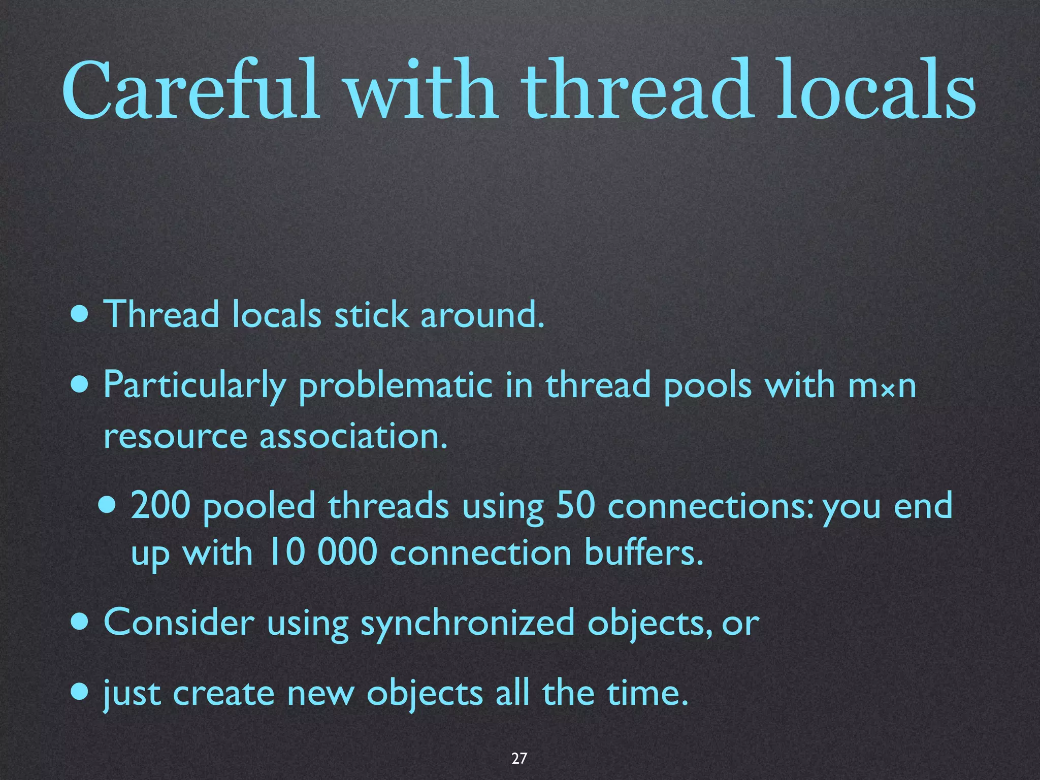 Careful with thread locals

• Thread locals stick around.
• Particularly problematic in thread pools with m⨯n
  resource association.
 • 200 pooled threads using 50 connections: you end
   up with 10 000 connection buffers.
• Consider using synchronized objects, or
• just create new objects all the time.
                          27
 