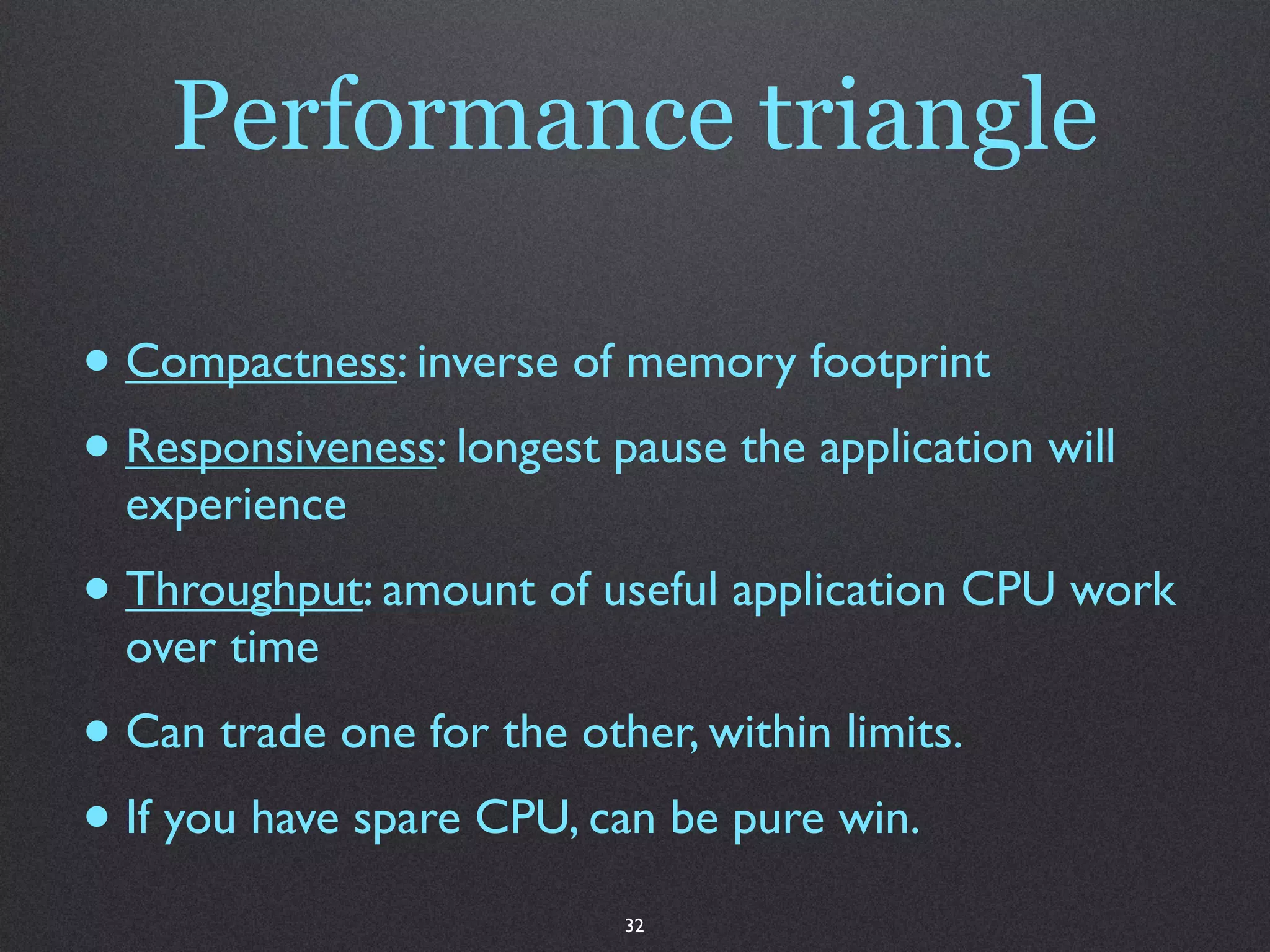 Performance triangle

• Compactness: inverse of memory footprint
• Responsiveness: longest pause the application will
  experience
• Throughput: amount of useful application CPU work
  over time
• Can trade one for the other, within limits.
• If you have spare CPU, can be pure win.
                           32
 