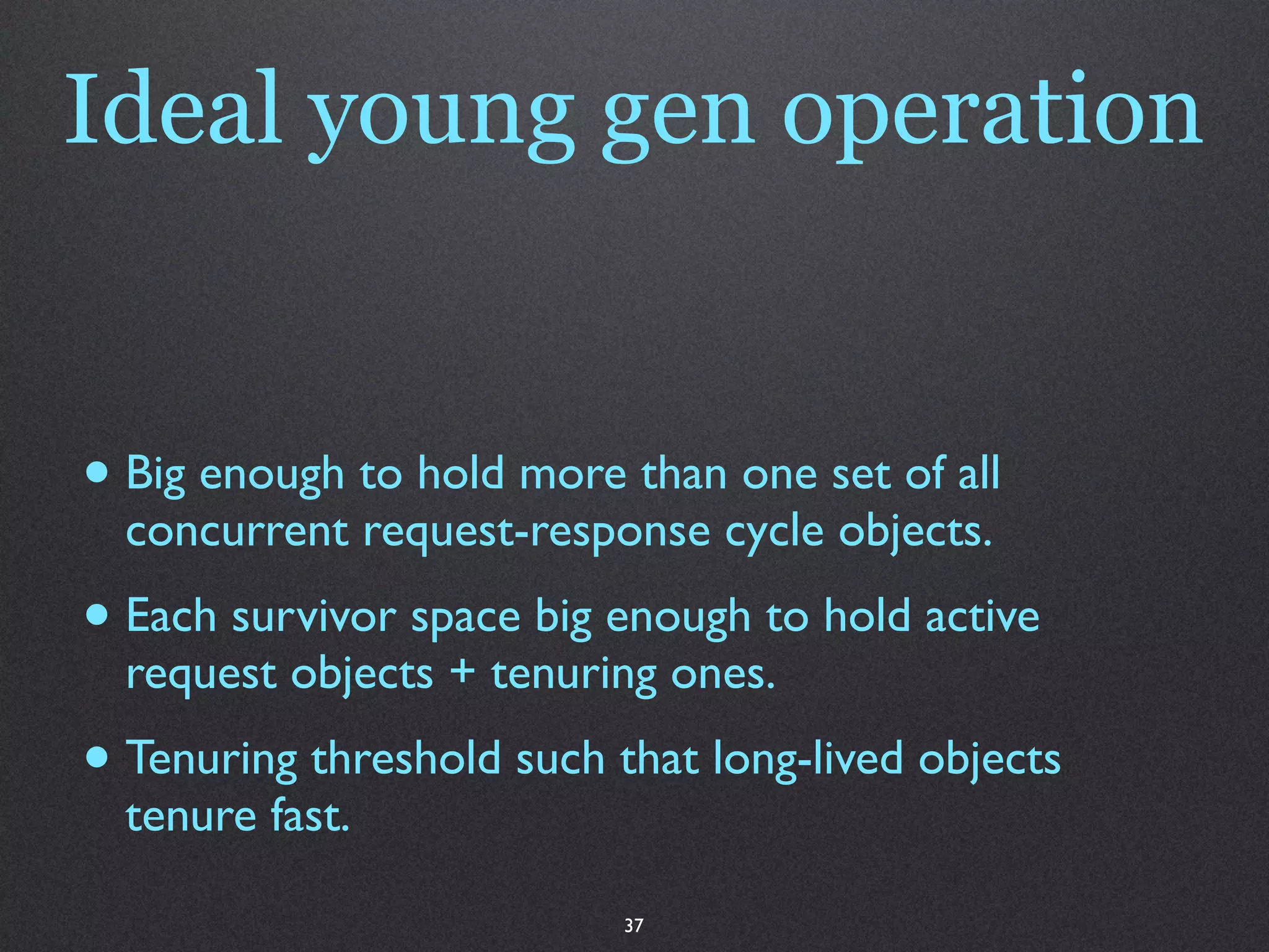 Ideal young gen operation


• Big enough to hold more than one set of all
  concurrent request-response cycle objects.
• Each survivor space big enough to hold active
  request objects + tenuring ones.
• Tenuring threshold such that long-lived objects
  tenure fast.

                           37
 