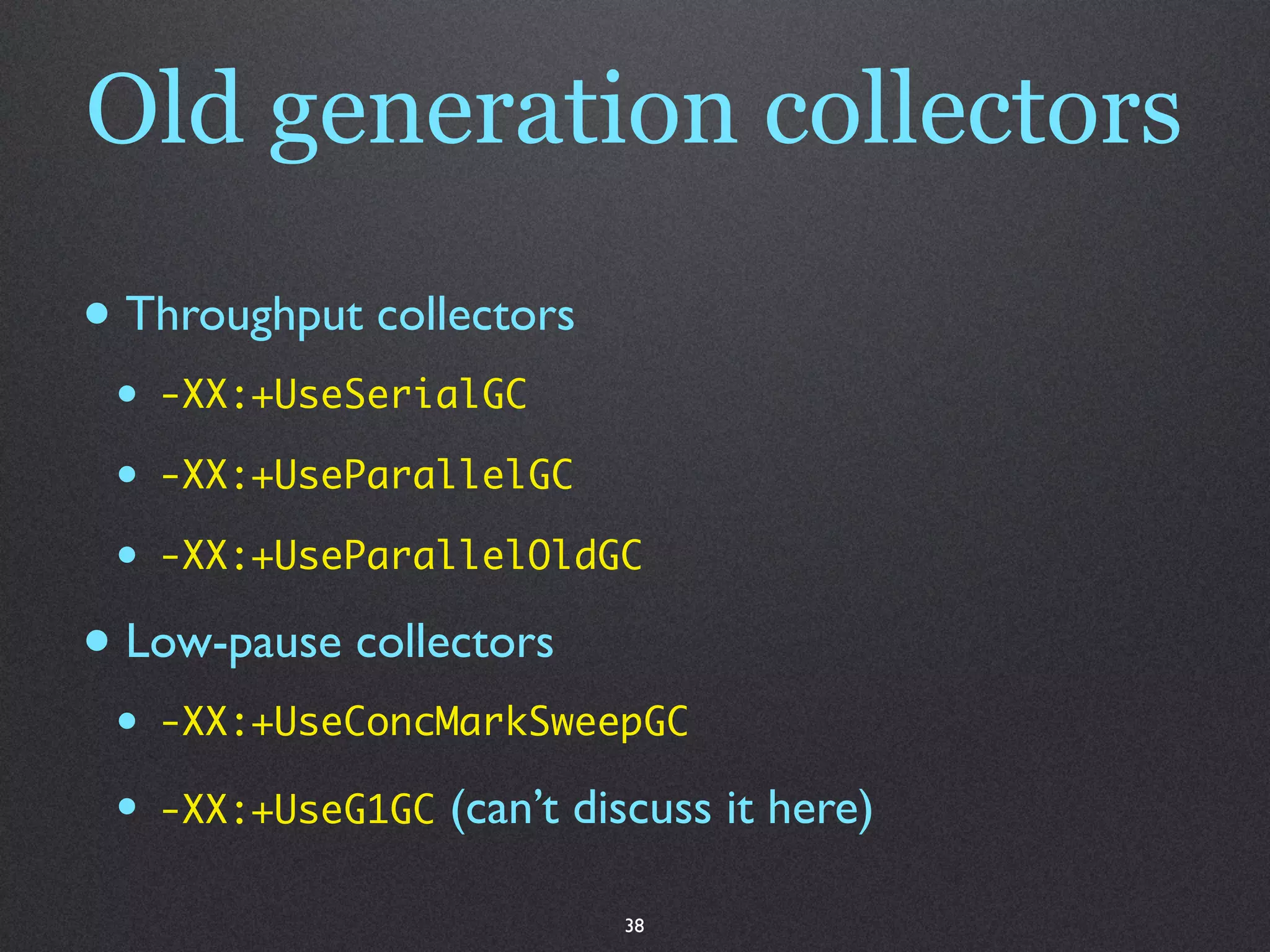 Old generation collectors

• Throughput collectors
 •   -XX:+UseSerialGC

 •   -XX:+UseParallelGC

 •   -XX:+UseParallelOldGC

• Low-pause collectors
 •   -XX:+UseConcMarkSweepGC

 •   -XX:+UseG1GC   (can’t discuss it here)

                             38
 