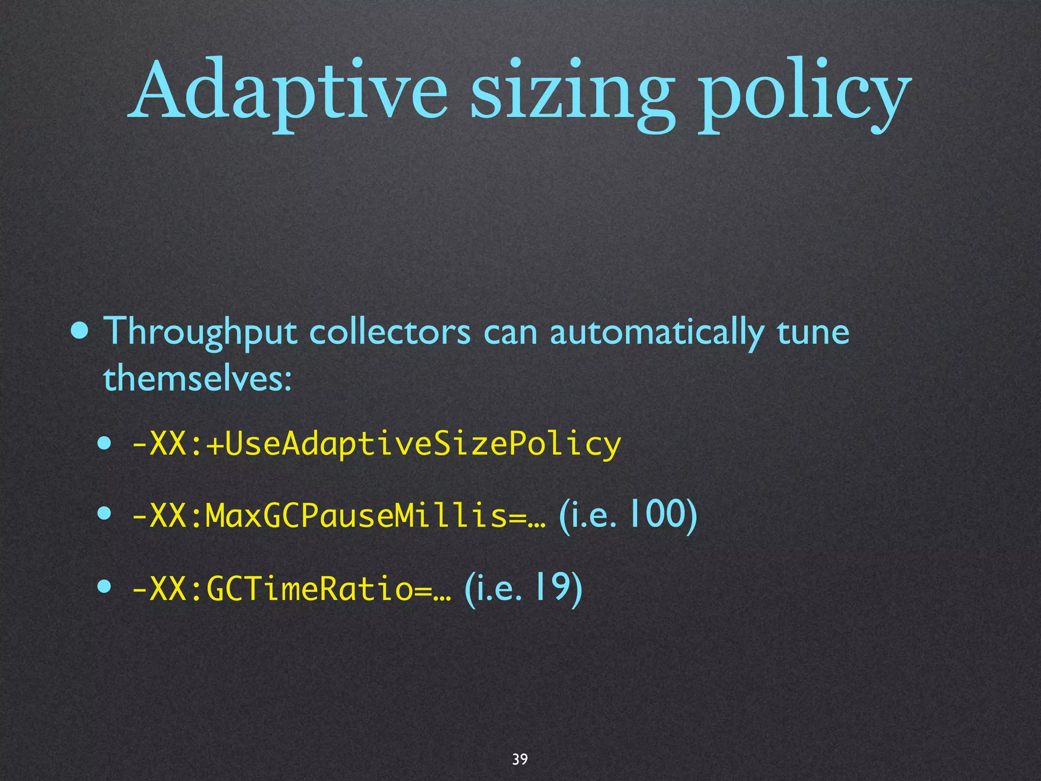 Adaptive sizing policy

• Throughput collectors can automatically tune
  themselves:
 •   -XX:+UseAdaptiveSizePolicy

 •   -XX:MaxGCPauseMillis=…      (i.e. 100)
 •   -XX:GCTimeRatio=…   (i.e. 19)



                            39
 