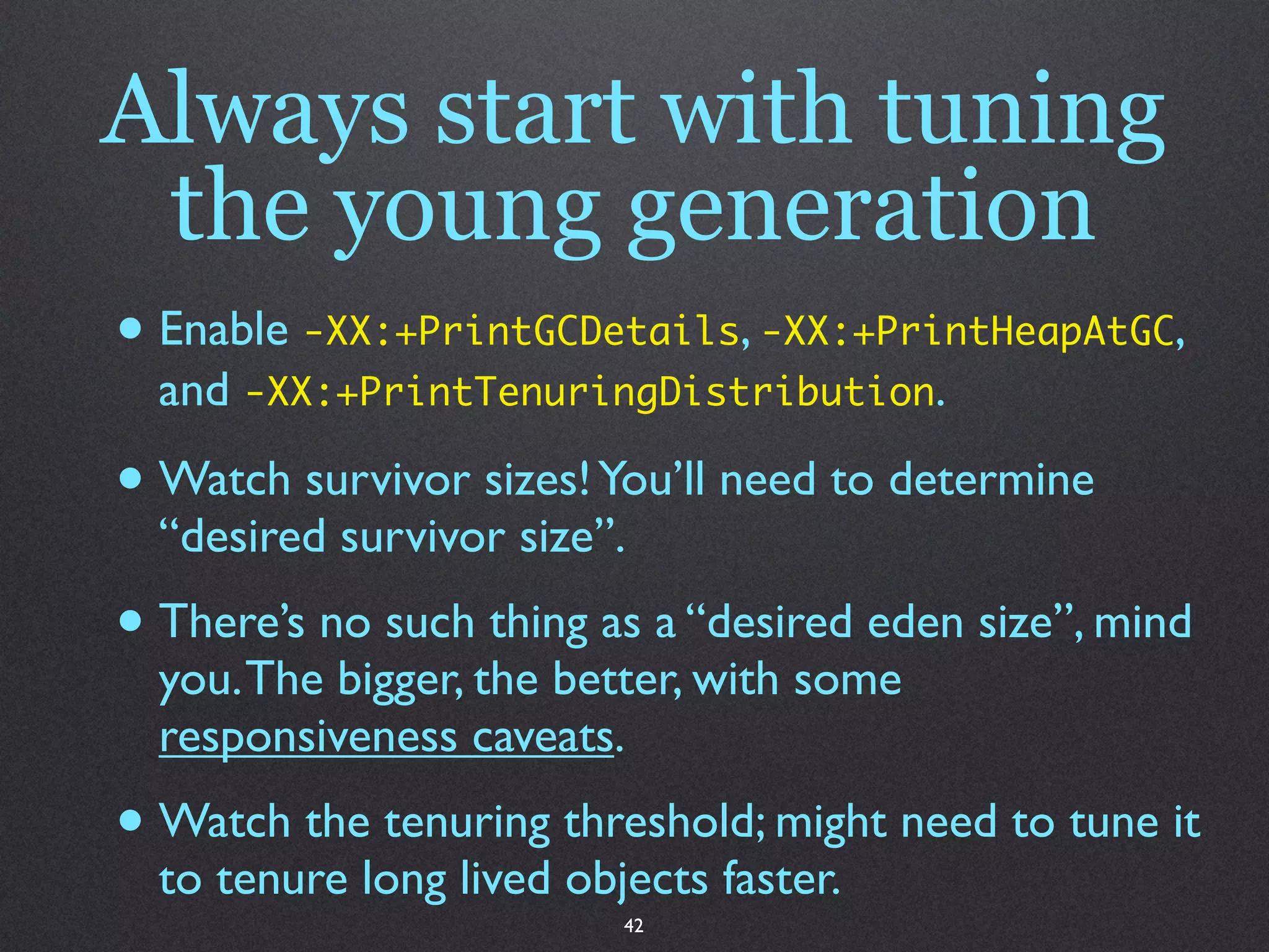 Always start with tuning
 the young generation
• Enable -XX:+PrintGCDetails, -XX:+PrintHeapAtGC,
  and -XX:+PrintTenuringDistribution.

• Watch survivor sizes! You’ll need to determine
  “desired survivor size”.
• There’s no such thing as a “desired eden size”, mind
  you. The bigger, the better, with some
  responsiveness caveats.
• Watch the tenuring threshold; might need to tune it
  to tenure long lived objects faster.
                          42
 