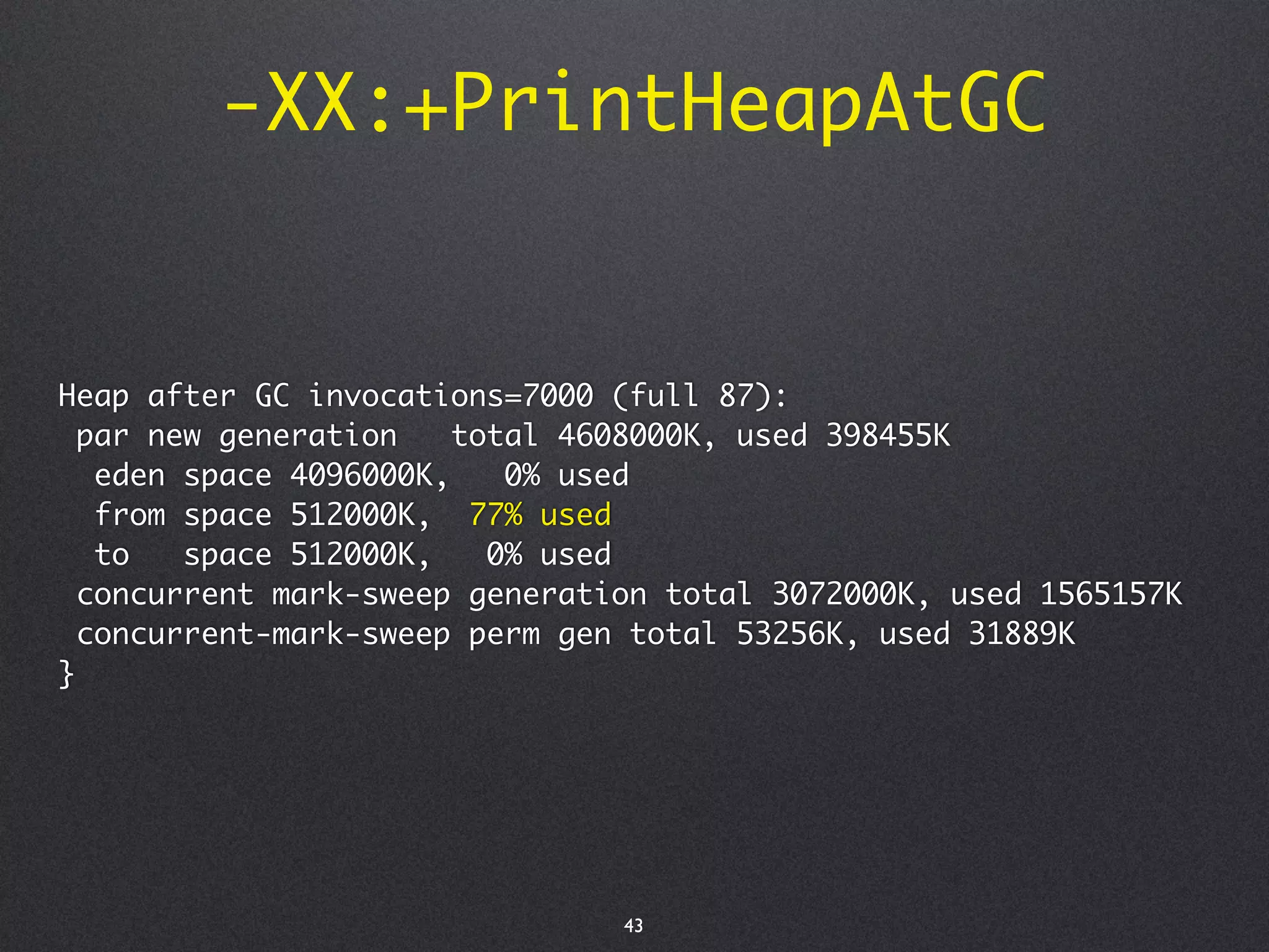 -XX:+PrintHeapAtGC


Heap after GC invocations=7000 (full 87):
  par new generation    total 4608000K, used 398455K
   eden space 4096000K,    0% used
   from space 512000K, 77% used
   to   space 512000K,    0% used
  concurrent mark-sweep generation total 3072000K, used 1565157K
  concurrent-mark-sweep perm gen total 53256K, used 31889K
}




                                43
 
