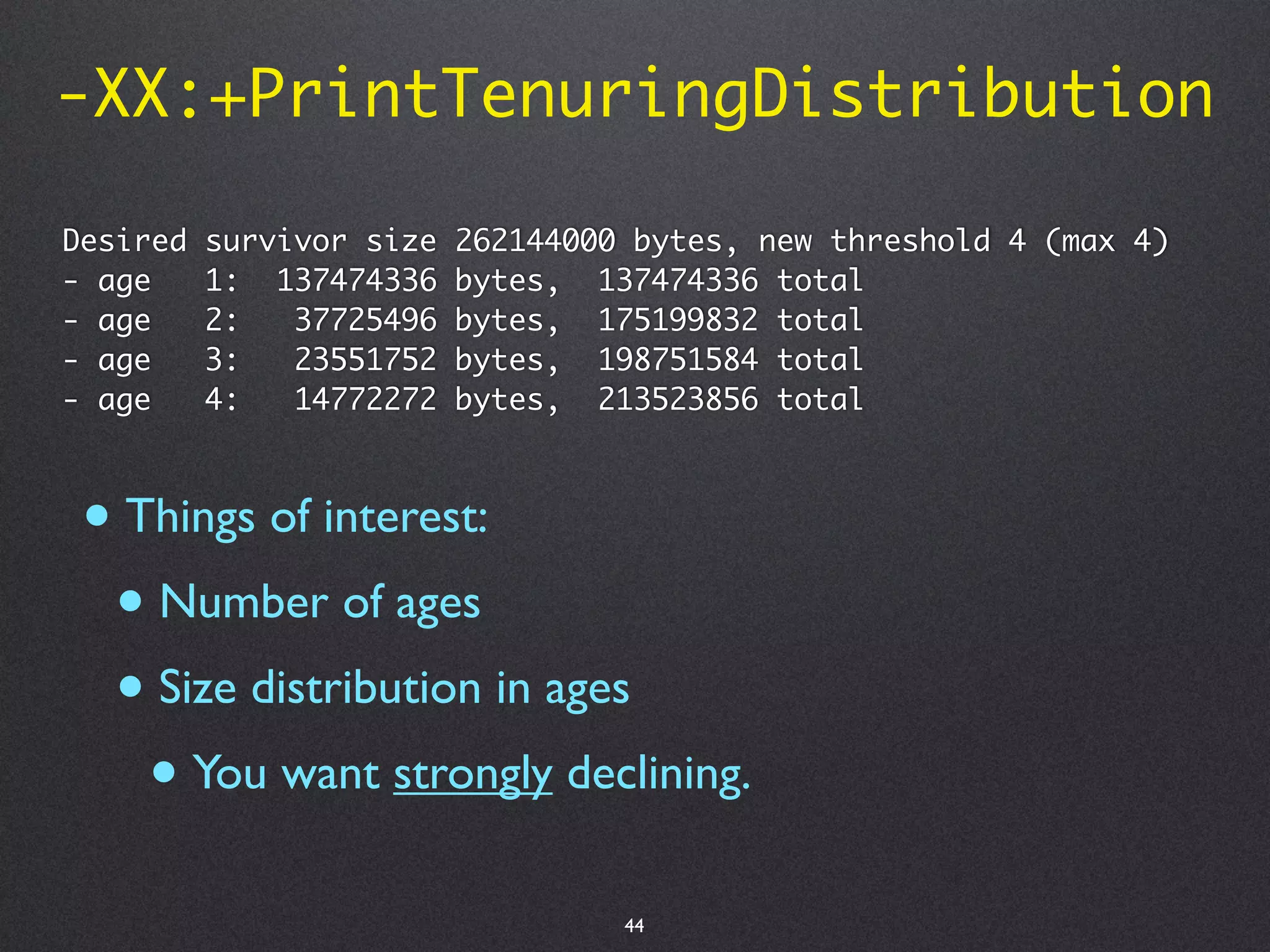 -XX:+PrintTenuringDistribution

Desired   survivor size   262144000 bytes, new threshold 4 (max 4)
- age     1: 137474336    bytes, 137474336 total
- age     2:   37725496   bytes, 175199832 total
- age     3:   23551752   bytes, 198751584 total
- age     4:   14772272   bytes, 213523856 total



 • Things of interest:
  • Number of ages
  • Size distribution in ages
    • You want strongly declining.
                                   44
 