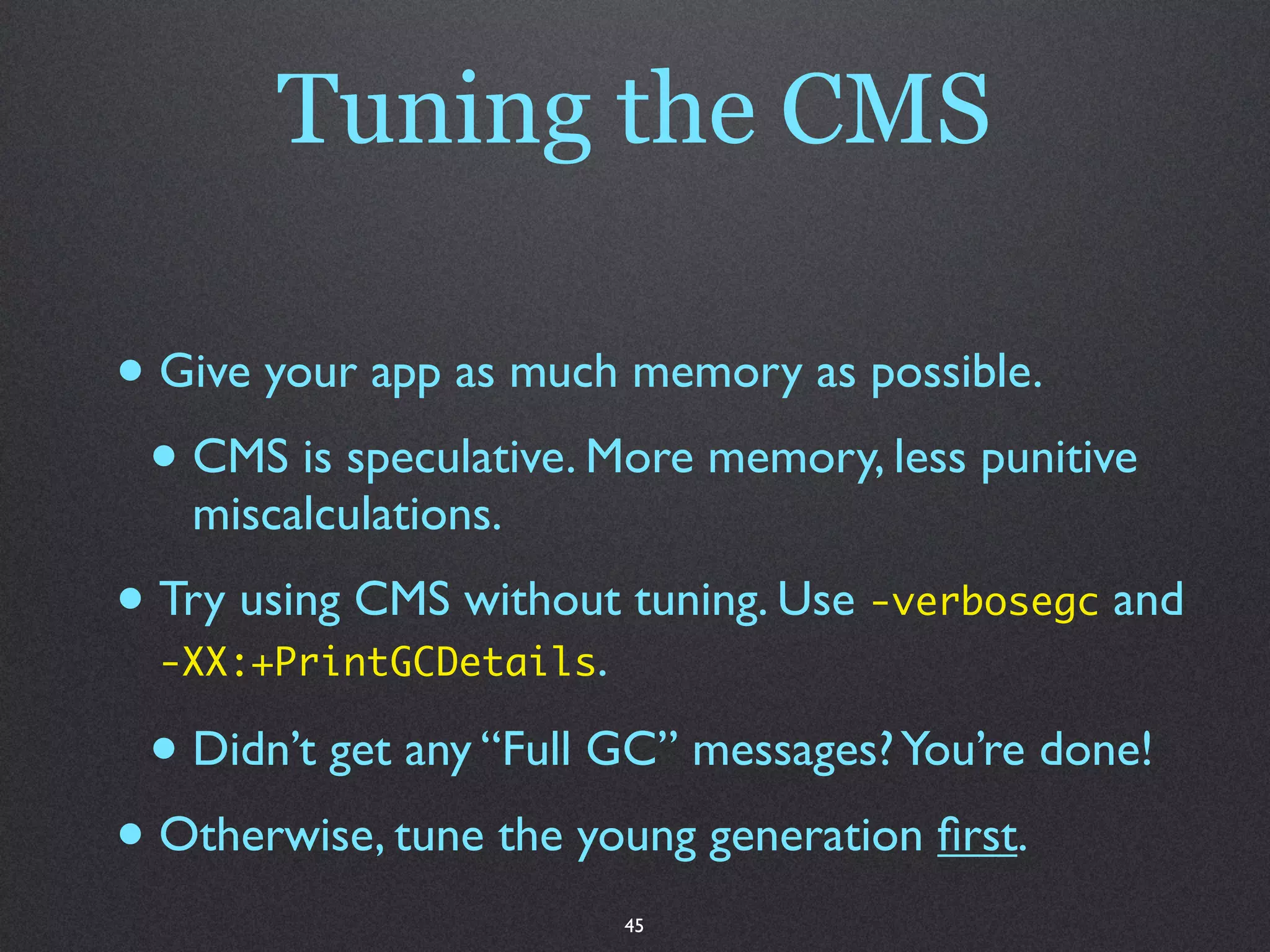 Tuning the CMS

• Give your app as much memory as possible.
 • CMS is speculative. More memory, less punitive
   miscalculations.
• Try using CMS without tuning. Use -verbosegc and
  -XX:+PrintGCDetails.

 • Didn’t get any “Full GC” messages? You’re done!
• Otherwise, tune the young generation ﬁrst.
                         45
 