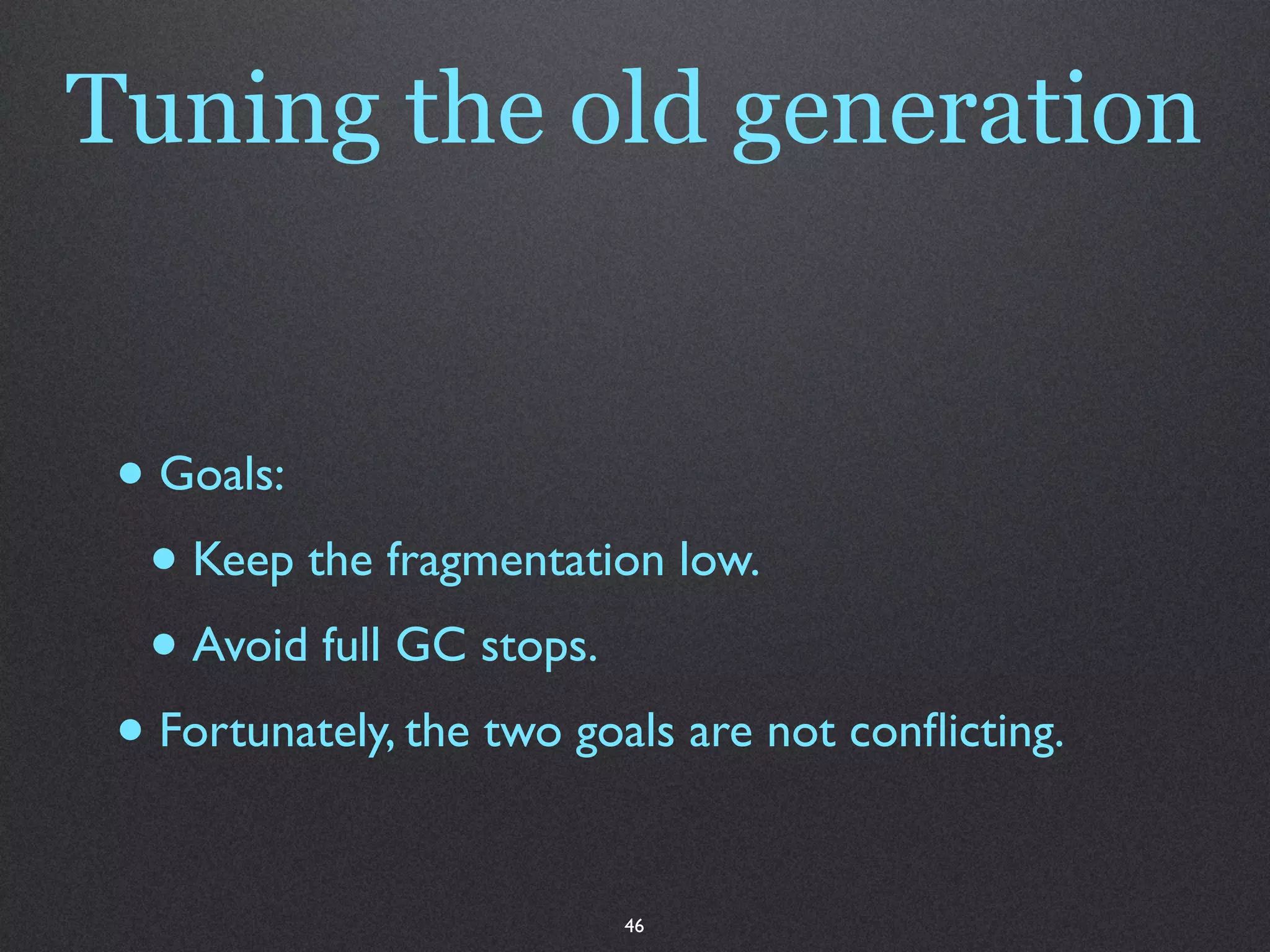 Tuning the old generation


 • Goals:
  • Keep the fragmentation low.
  • Avoid full GC stops.
 • Fortunately, the two goals are not conﬂicting.

                          46
 