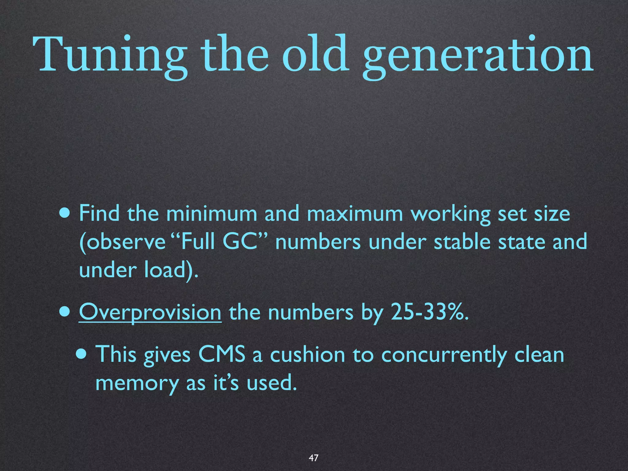 Tuning the old generation


 • Find the minimum and maximum working set size
   (observe “Full GC” numbers under stable state and
   under load).
 • Overprovision the numbers by 25-33%.
  • This gives CMS a cushion to concurrently clean
    memory as it’s used.

                           47
 