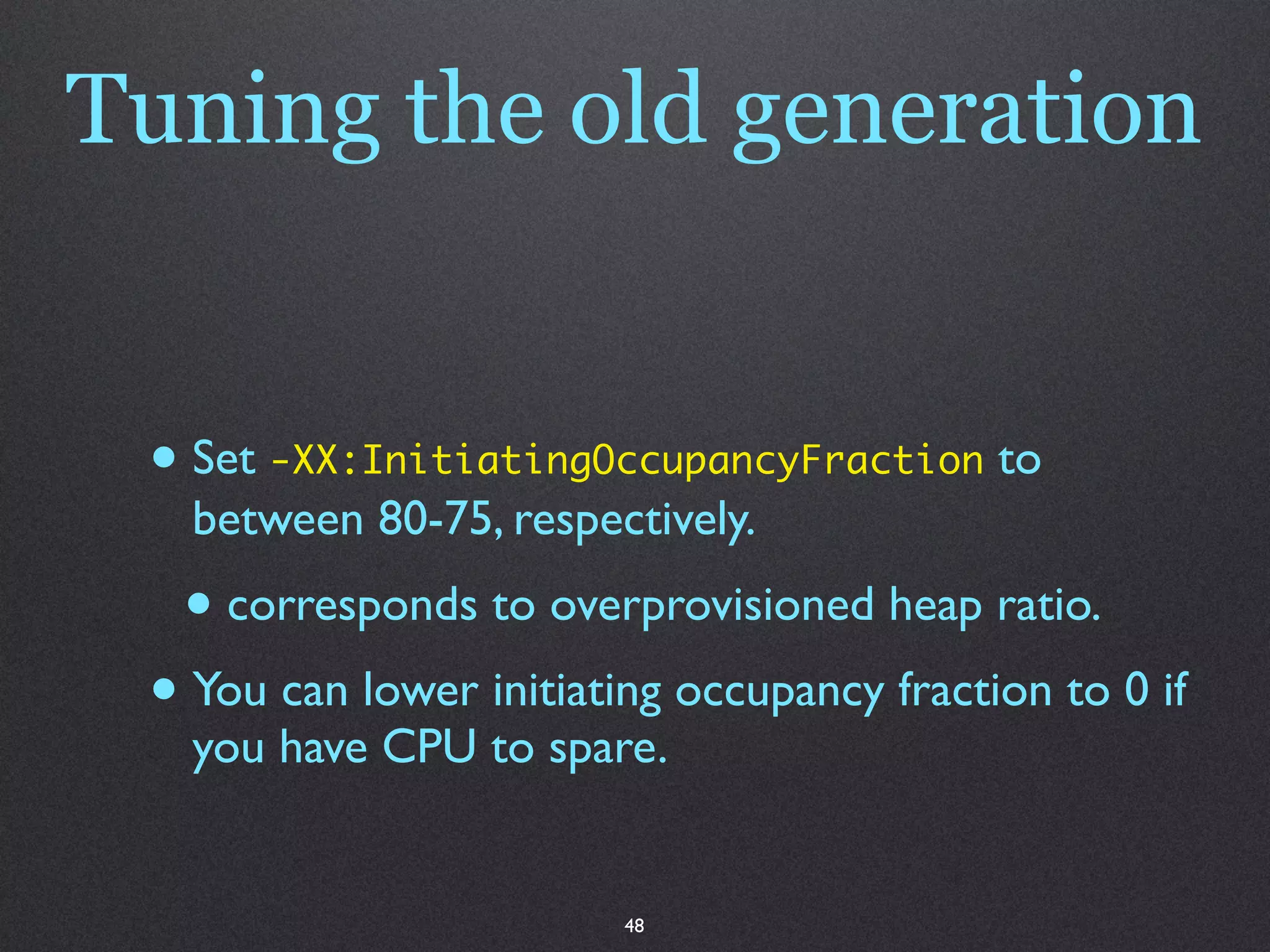 Tuning the old generation


 • Set -XX:InitiatingOccupancyFraction to
   between 80-75, respectively.
  • corresponds to overprovisioned heap ratio.
 • You can lower initiating occupancy fraction to 0 if
   you have CPU to spare.


                         48
 