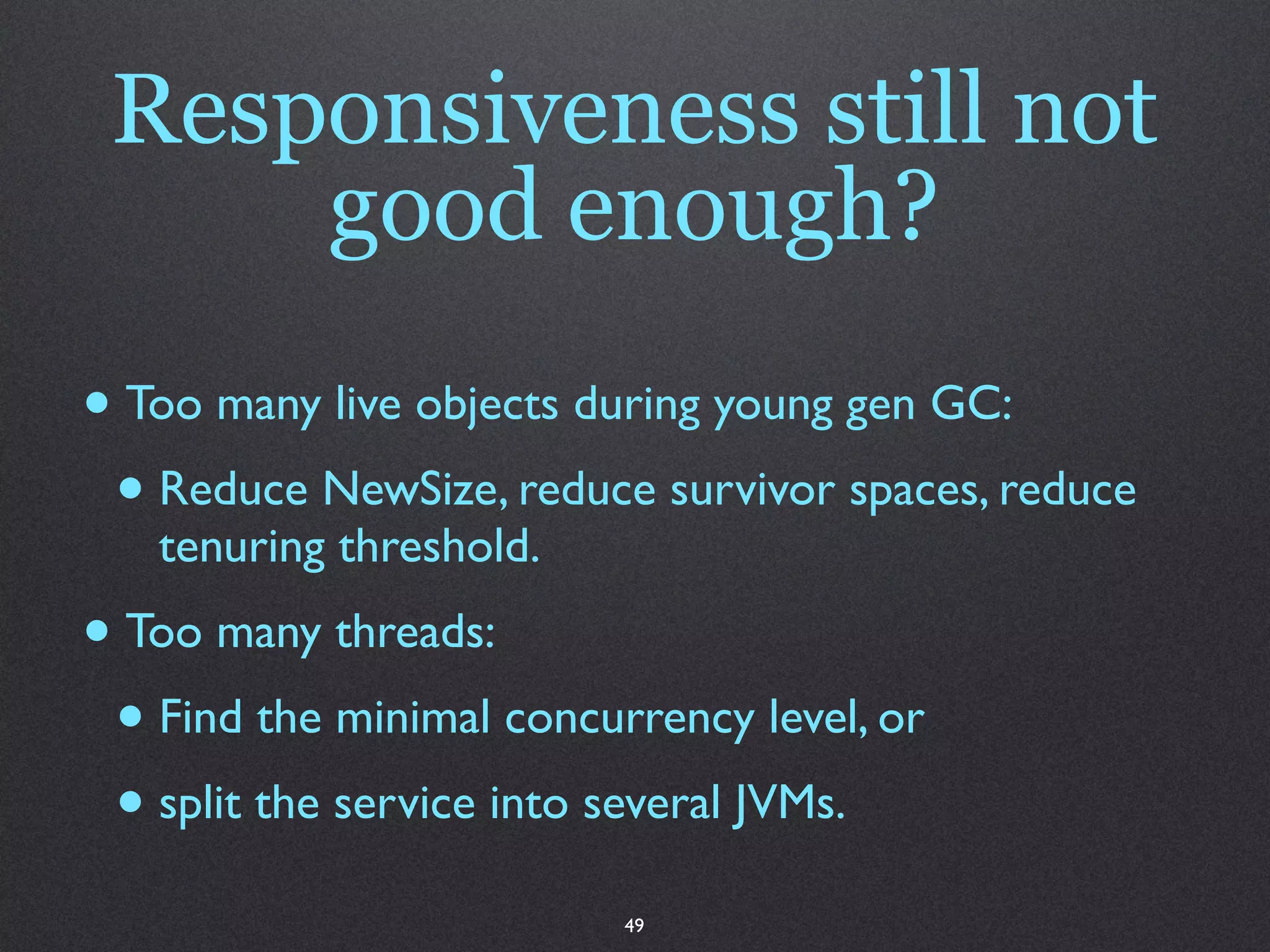 Responsiveness still not
     good enough?
• Too many live objects during young gen GC:
 • Reduce NewSize, reduce survivor spaces, reduce
   tenuring threshold.
• Too many threads:
 • Find the minimal concurrency level, or
 • split the service into several JVMs.
                          49
 