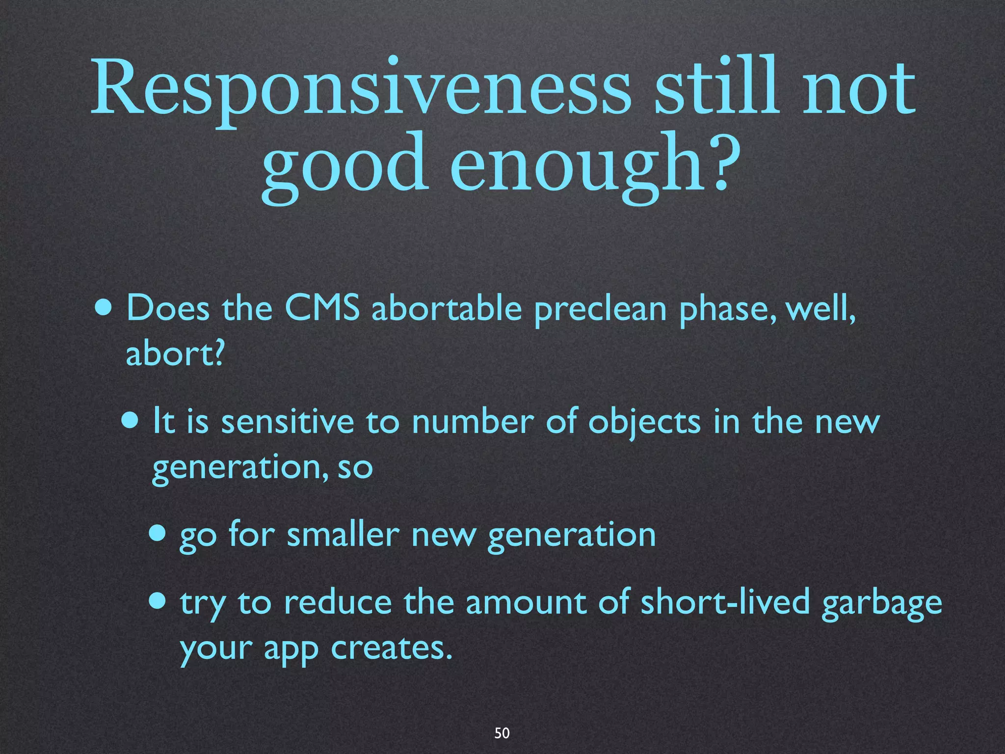 Responsiveness still not
    good enough?
• Does the CMS abortable preclean phase, well,
  abort?
 • It is sensitive to number of objects in the new
   generation, so
   • go for smaller new generation
   • try to reduce the amount of short-lived garbage
     your app creates.

                         50
 