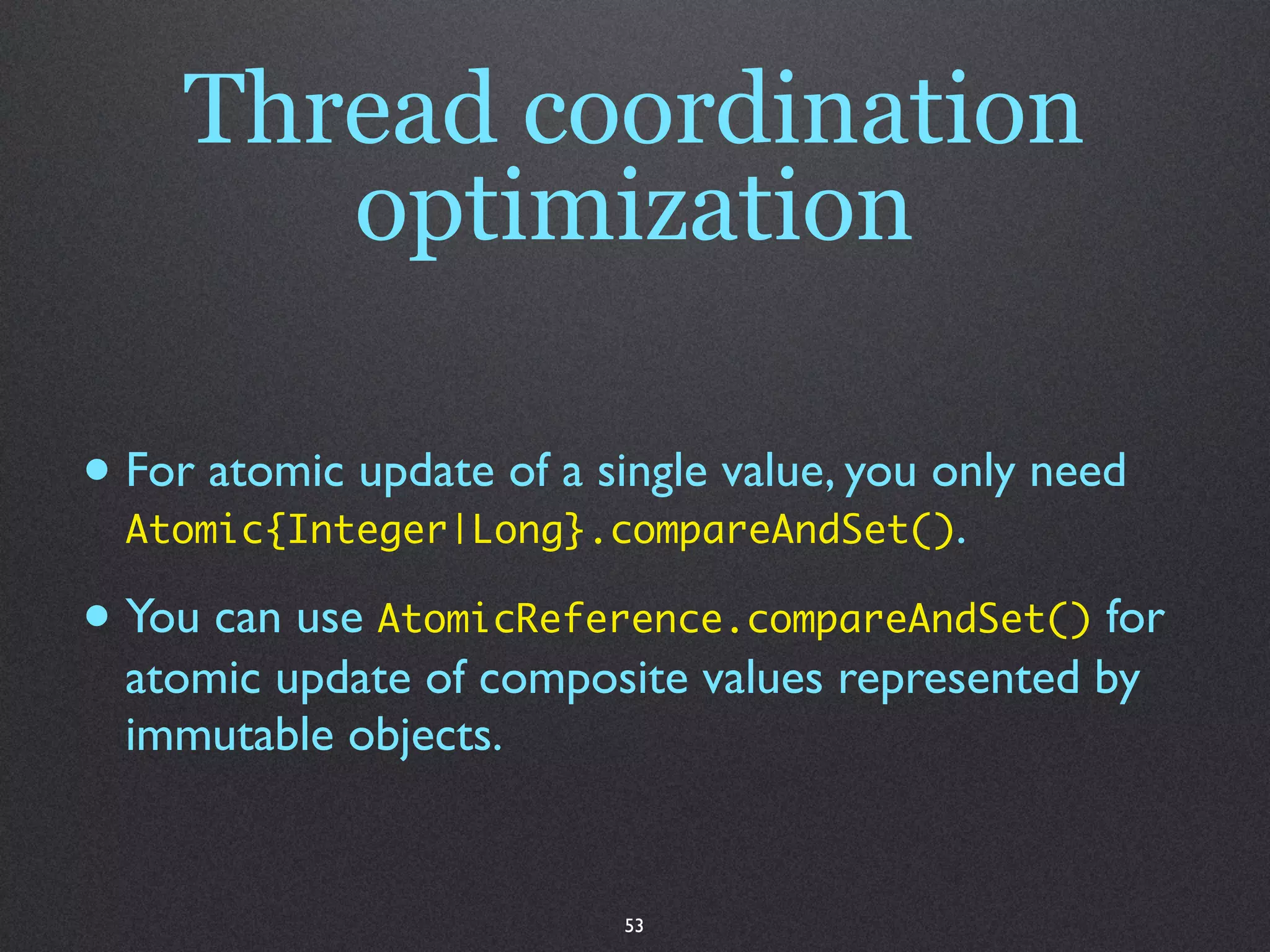 Thread coordination
        optimization

• For atomic update of a single value, you only need
  Atomic{Integer|Long}.compareAndSet().

• You can use AtomicReference.compareAndSet() for
  atomic update of composite values represented by
  immutable objects.


                          53
 