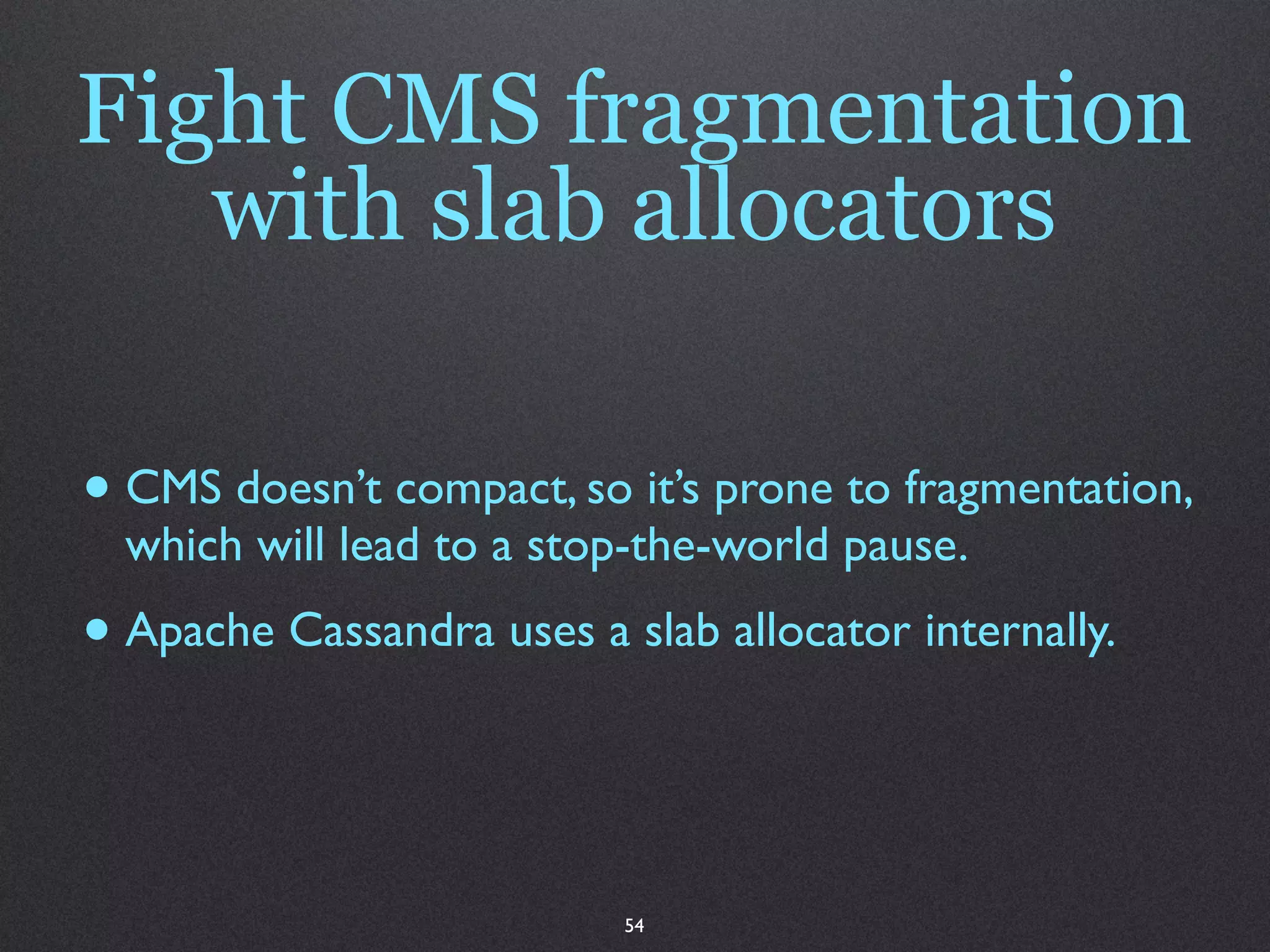 Fight CMS fragmentation
   with slab allocators

• CMS doesn’t compact, so it’s prone to fragmentation,
  which will lead to a stop-the-world pause.
• Apache Cassandra uses a slab allocator internally.


                           54
 