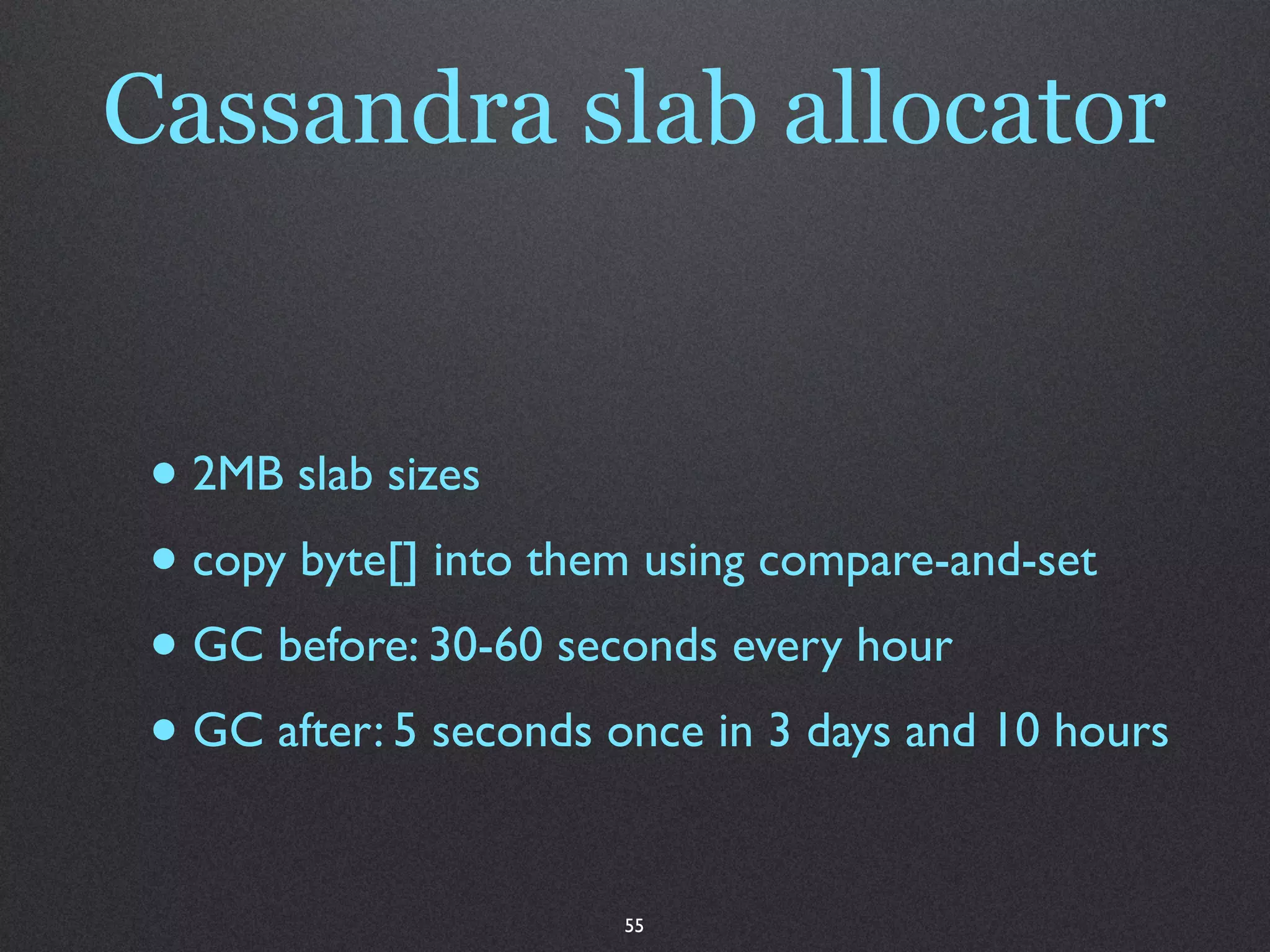 Cassandra slab allocator


 • 2MB slab sizes
 • copy byte[] into them using compare-and-set
 • GC before: 30-60 seconds every hour
 • GC after: 5 seconds once in 3 days and 10 hours

                       55
 