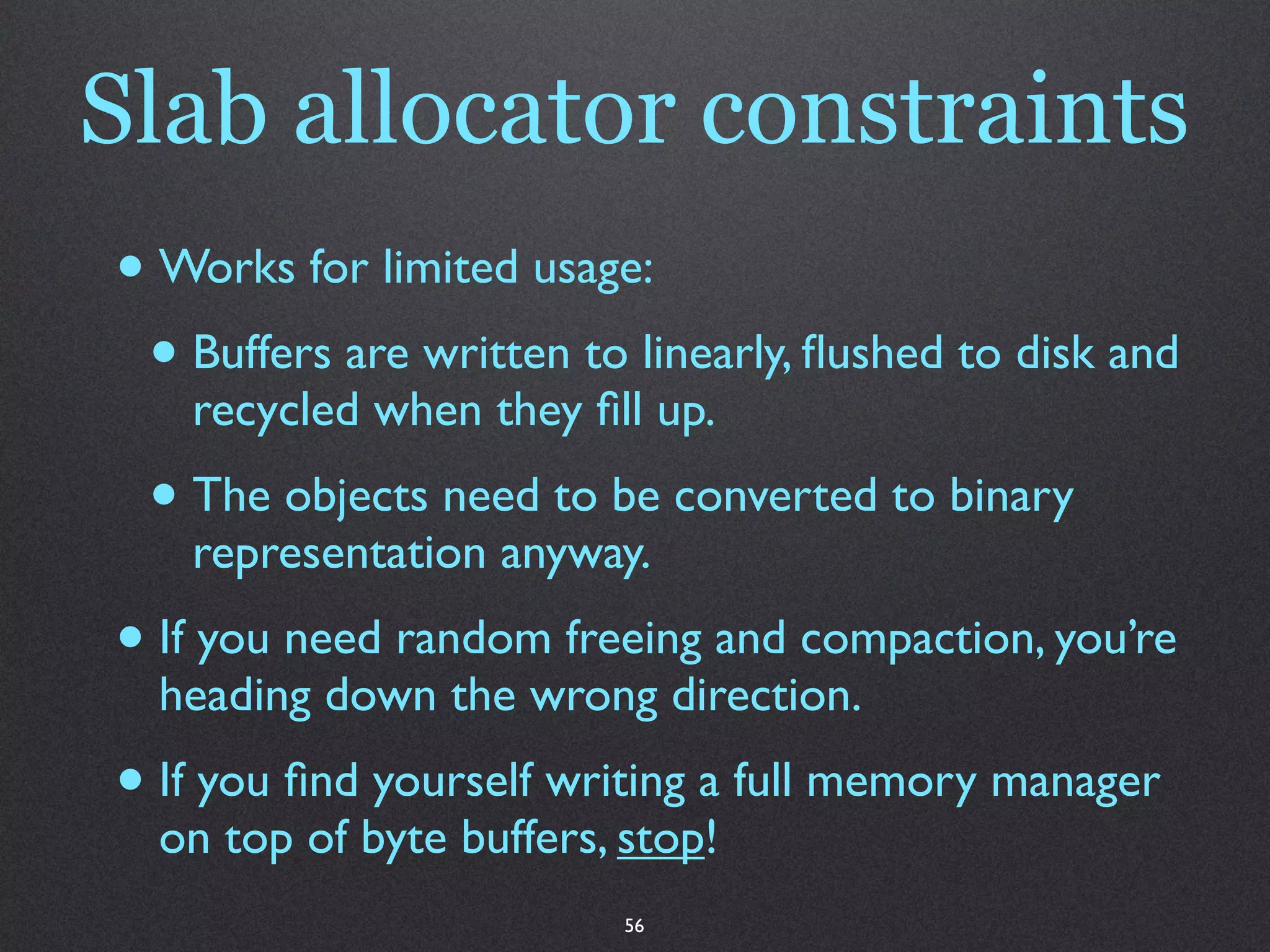 Slab allocator constraints
• Works for limited usage:
 • Buffers are written to linearly, ﬂushed to disk and
   recycled when they ﬁll up.
 • The objects need to be converted to binary
   representation anyway.
• If you need random freeing and compaction, you’re
  heading down the wrong direction.
• If you ﬁnd yourself writing a full memory manager
  on top of byte buffers, stop!
                          56
 