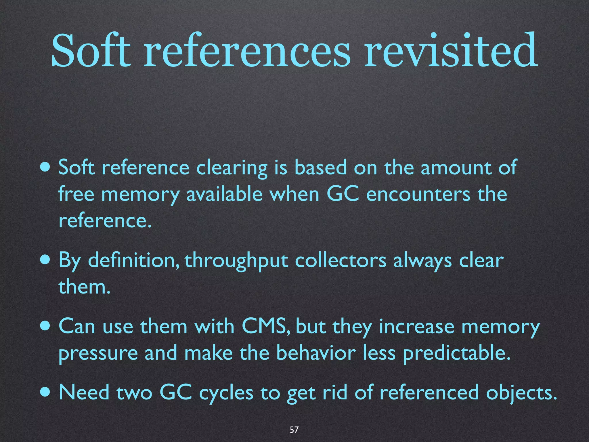 Soft references revisited

• Soft reference clearing is based on the amount of
  free memory available when GC encounters the
  reference.
• By deﬁnition, throughput collectors always clear
  them.
• Can use them with CMS, but they increase memory
  pressure and make the behavior less predictable.
• Need two GC cycles to get rid of referenced objects.
                           57
 