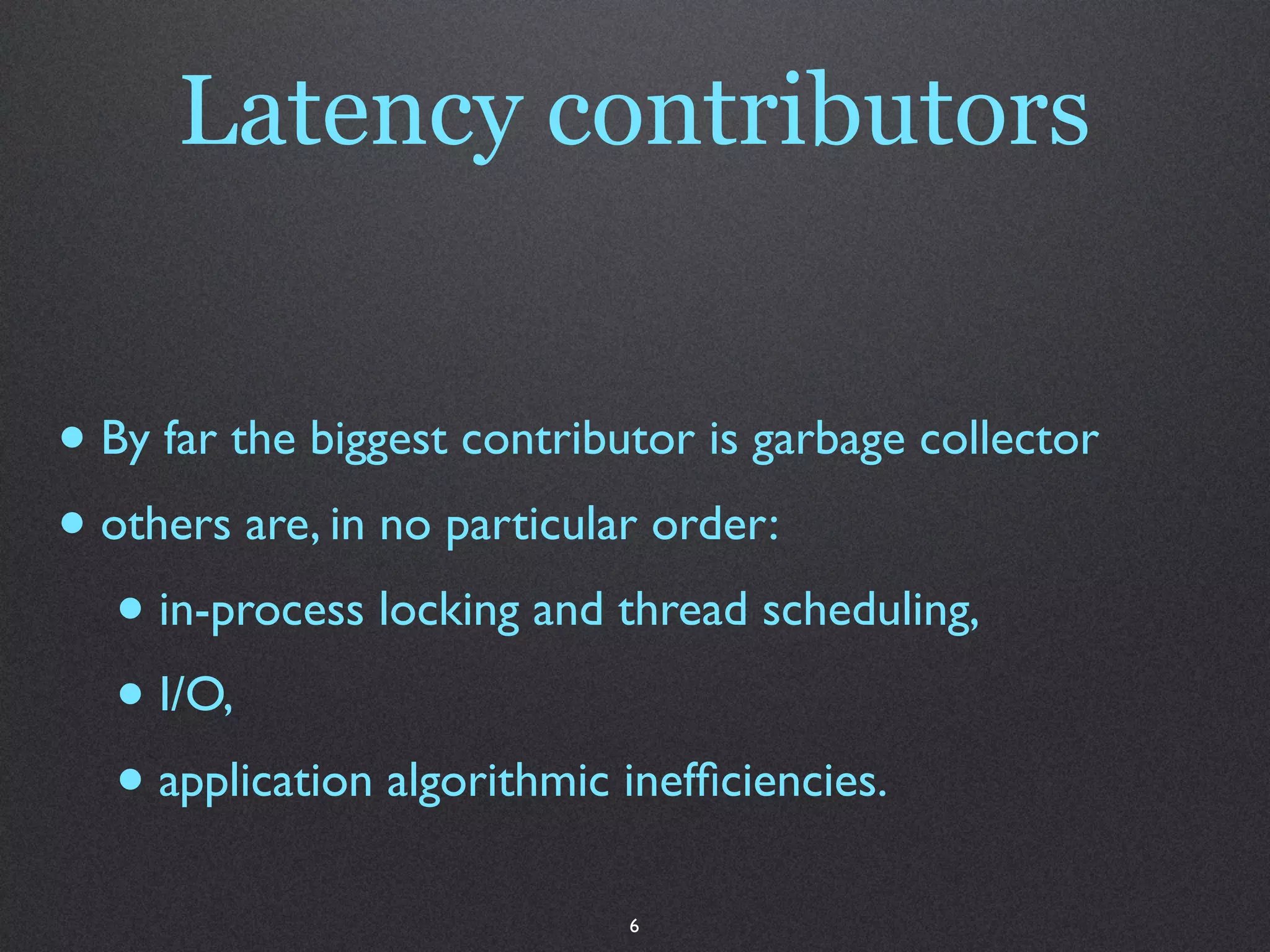 Latency contributors


• By far the biggest contributor is garbage collector
• others are, in no particular order:
   • in-process locking and thread scheduling,
   • I/O,
   • application algorithmic inefﬁciencies.
                             6
 