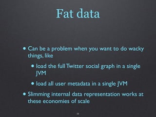 Fat data

• Can be a problem when you want to do wacky
  things, like
   • load the full Twitter social graph in a single
     JVM
   • load all user metadata in a single JVM
• Slimming internal data representation works at
  these economies of scale
                       11
 