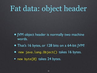 Fat data: object header


 • JVM object header is normally two machine
     words.
 • That’s 16 bytes, or 128 bits on a 64-bit JVM!
 • new java.lang.Object() takes 16 bytes.
 •   new byte[0]   takes 24 bytes.


                         12
 
